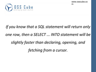 If you know that a SQL statement will return only one row, then a SELECT ... INTO statement will be slightly faster than declaring, opening, and fetching from a cursor. 
