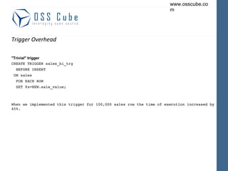 Trigger Overhead "Trivial" trigger CREATE TRIGGER sales_bi_trg BEFORE INSERT  ON sales FOR EACH ROW SET @x=NEW.sale_value; When we implemented this trigger for 100,000 sales row the time of execution increased by 45%. 