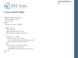 A more complex trigger CREATE TRIGGER sales_bi_trg BEFORE INSERT ON sales FOR EACH ROW BEGIN DECLARE row_count INTEGER; SELECT COUNT(*) INTO row_count FROM customer_sales_totals WHERE customer_id=NEW.customer_id; IF row_count > 0 THEN UPDATE customer_sales_totals SET sale_value=sale_value+NEW.sale_value WHERE customer_id=NEW.customer_id; ELSE INSERT INTO customer_sales_totals (customer_id,sale_value) VALUES(NEW.customer_id,NEW.sale_value); END IF; END 