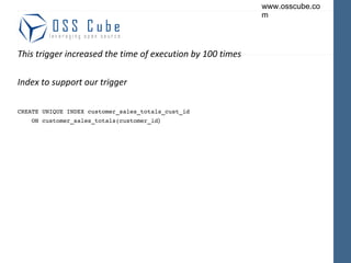 This trigger increased the time of execution by 100 times Index to support our trigger CREATE UNIQUE INDEX customer_sales_totals_cust_id ON customer_sales_totals(customer_id ) 
