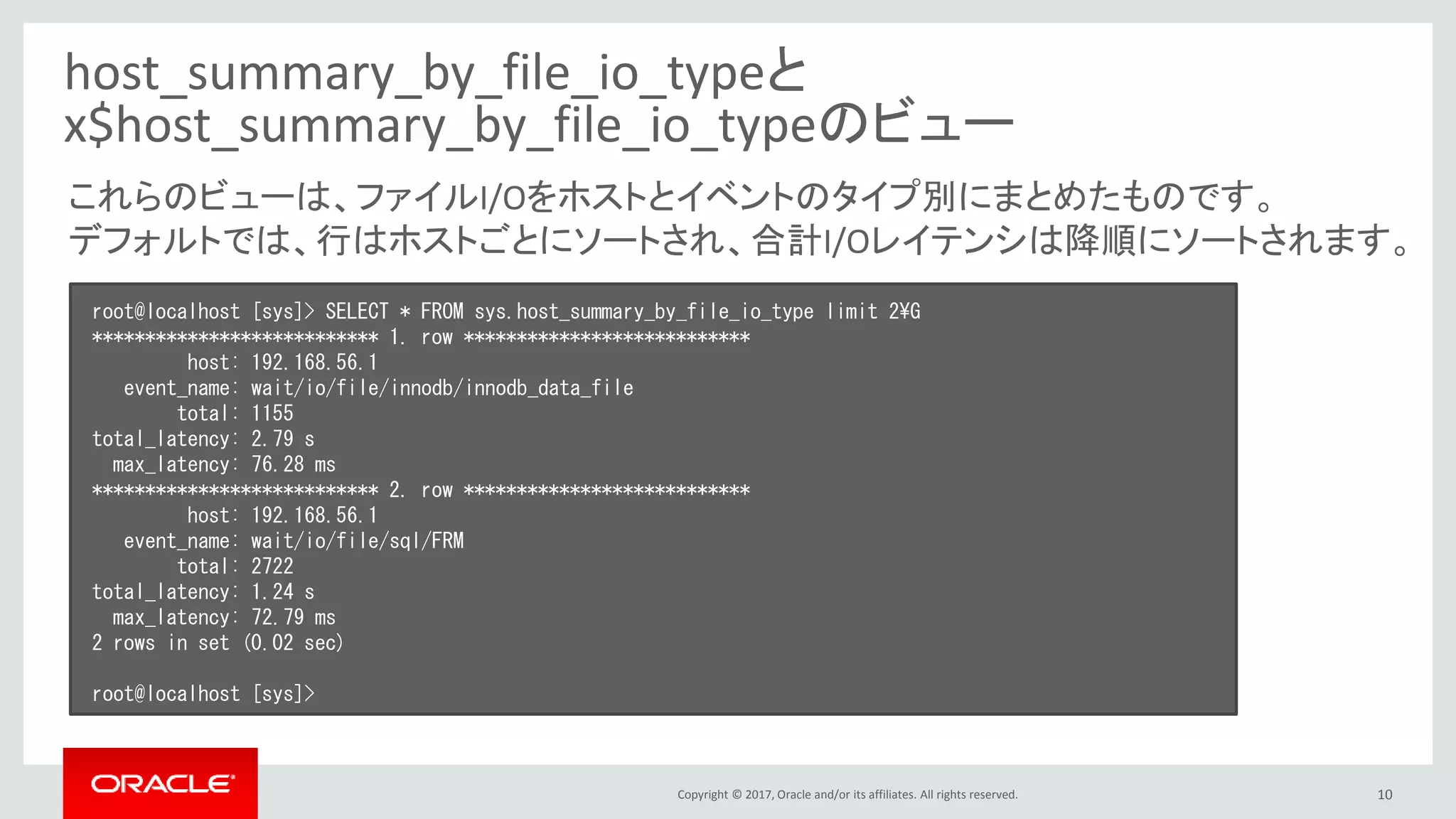 Copyright © 2017, Oracle and/or its affiliates. All rights reserved. 10
host_summary_by_file_io_typeと
x$host_summary_by_file_io_typeのビュー
root@localhost [sys]> SELECT * FROM sys.host_summary_by_file_io_type limit 2¥G
*************************** 1. row ***************************
host: 192.168.56.1
event_name: wait/io/file/innodb/innodb_data_file
total: 1155
total_latency: 2.79 s
max_latency: 76.28 ms
*************************** 2. row ***************************
host: 192.168.56.1
event_name: wait/io/file/sql/FRM
total: 2722
total_latency: 1.24 s
max_latency: 72.79 ms
2 rows in set (0.02 sec)
root@localhost [sys]>
これらのビューは、ファイルI/Oをホストとイベントのタイプ別にまとめたものです。
デフォルトでは、行はホストごとにソートされ、合計I/Oレイテンシは降順にソートされます。
 