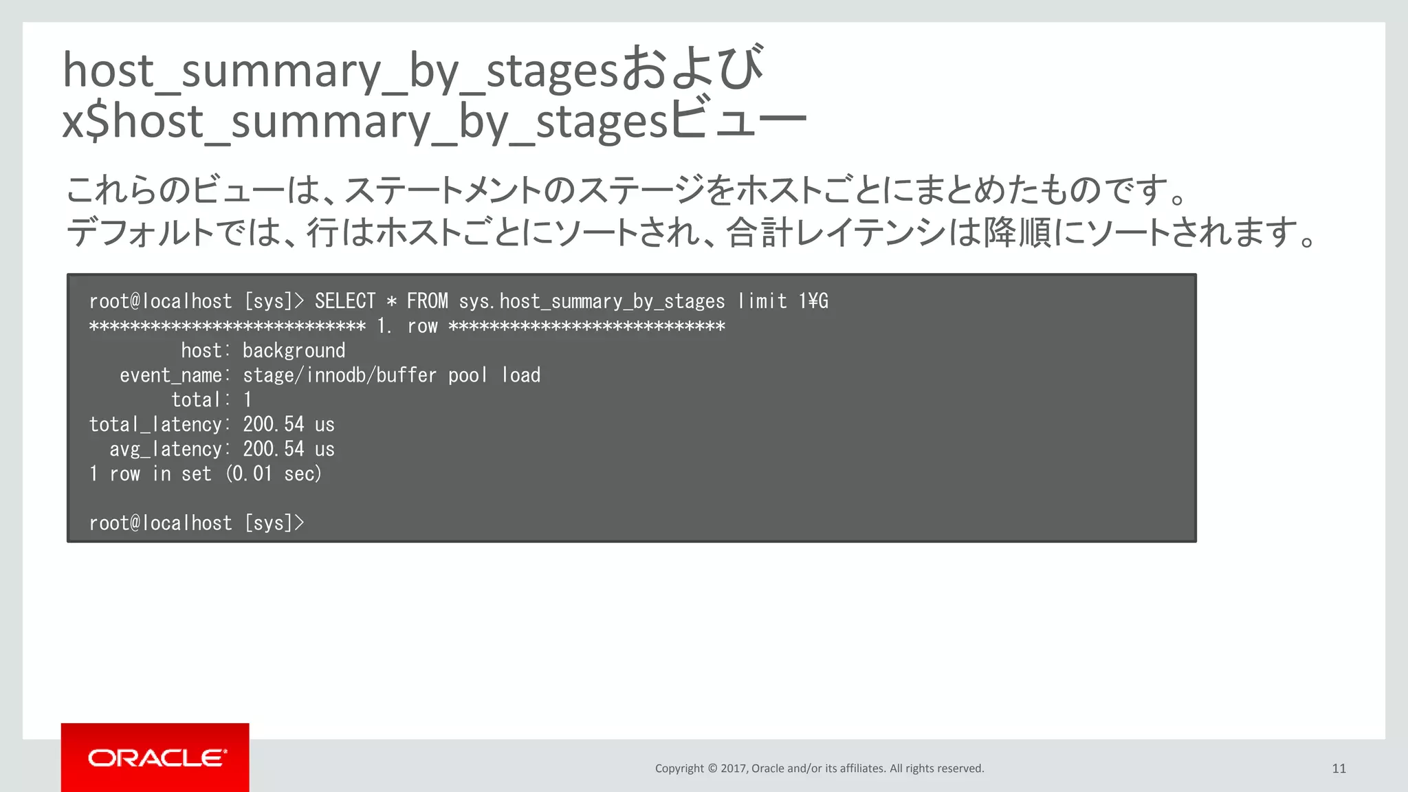 Copyright © 2017, Oracle and/or its affiliates. All rights reserved. 11
host_summary_by_stagesおよび
x$host_summary_by_stagesビュー
root@localhost [sys]> SELECT * FROM sys.host_summary_by_stages limit 1¥G
*************************** 1. row ***************************
host: background
event_name: stage/innodb/buffer pool load
total: 1
total_latency: 200.54 us
avg_latency: 200.54 us
1 row in set (0.01 sec)
root@localhost [sys]>
これらのビューは、ステートメントのステージをホストごとにまとめたものです。
デフォルトでは、行はホストごとにソートされ、合計レイテンシは降順にソートされます。
 