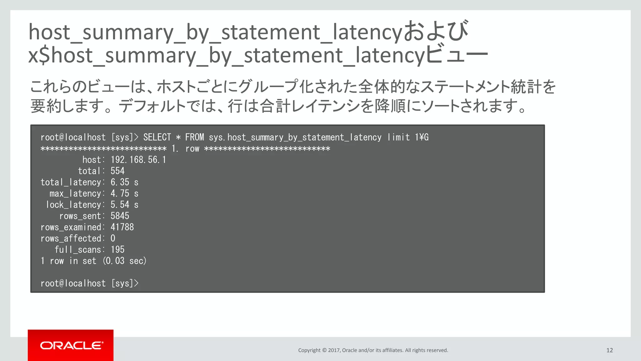 Copyright © 2017, Oracle and/or its affiliates. All rights reserved. 12
host_summary_by_statement_latencyおよび
x$host_summary_by_statement_latencyビュー
root@localhost [sys]> SELECT * FROM sys.host_summary_by_statement_latency limit 1¥G
*************************** 1. row ***************************
host: 192.168.56.1
total: 554
total_latency: 6.35 s
max_latency: 4.75 s
lock_latency: 5.54 s
rows_sent: 5845
rows_examined: 41788
rows_affected: 0
full_scans: 195
1 row in set (0.03 sec)
root@localhost [sys]>
これらのビューは、ホストごとにグループ化された全体的なステートメント統計を
要約します。 デフォルトでは、行は合計レイテンシを降順にソートされます。
 