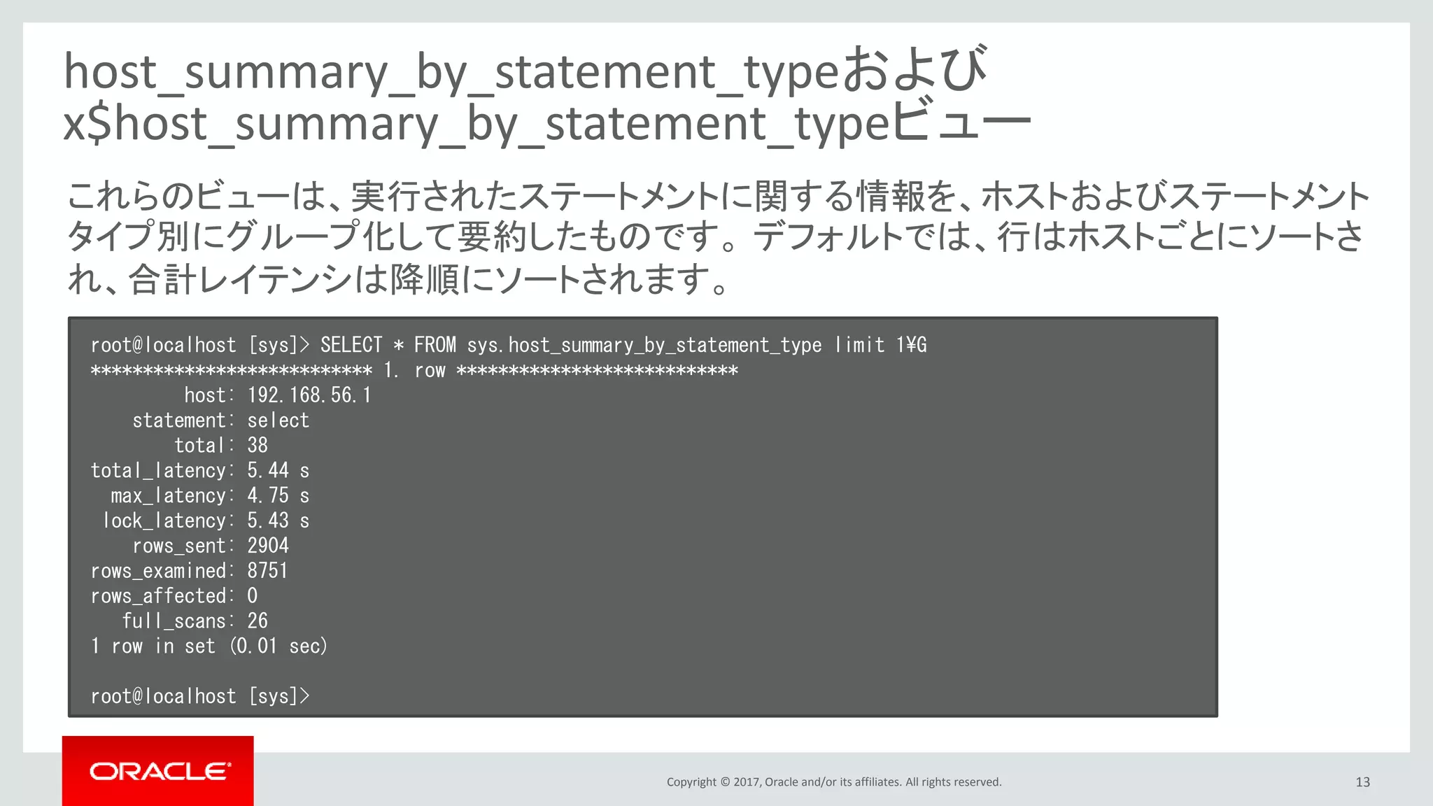Copyright © 2017, Oracle and/or its affiliates. All rights reserved. 13
host_summary_by_statement_typeおよび
x$host_summary_by_statement_typeビュー
root@localhost [sys]> SELECT * FROM sys.host_summary_by_statement_type limit 1¥G
*************************** 1. row ***************************
host: 192.168.56.1
statement: select
total: 38
total_latency: 5.44 s
max_latency: 4.75 s
lock_latency: 5.43 s
rows_sent: 2904
rows_examined: 8751
rows_affected: 0
full_scans: 26
1 row in set (0.01 sec)
root@localhost [sys]>
これらのビューは、実行されたステートメントに関する情報を、ホストおよびステートメント
タイプ別にグループ化して要約したものです。 デフォルトでは、行はホストごとにソートさ
れ、合計レイテンシは降順にソートされます。
 