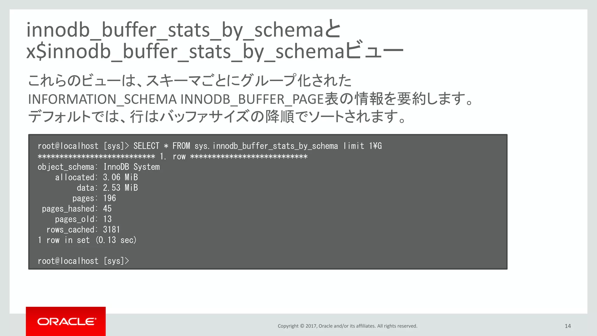 Copyright © 2017, Oracle and/or its affiliates. All rights reserved. 14
innodb_buffer_stats_by_schemaと
x$innodb_buffer_stats_by_schemaビュー
root@localhost [sys]> SELECT * FROM sys.innodb_buffer_stats_by_schema limit 1¥G
*************************** 1. row ***************************
object_schema: InnoDB System
allocated: 3.06 MiB
data: 2.53 MiB
pages: 196
pages_hashed: 45
pages_old: 13
rows_cached: 3181
1 row in set (0.13 sec)
root@localhost [sys]>
これらのビューは、スキーマごとにグループ化された
INFORMATION_SCHEMA INNODB_BUFFER_PAGE表の情報を要約します。
デフォルトでは、行はバッファサイズの降順でソートされます。
 