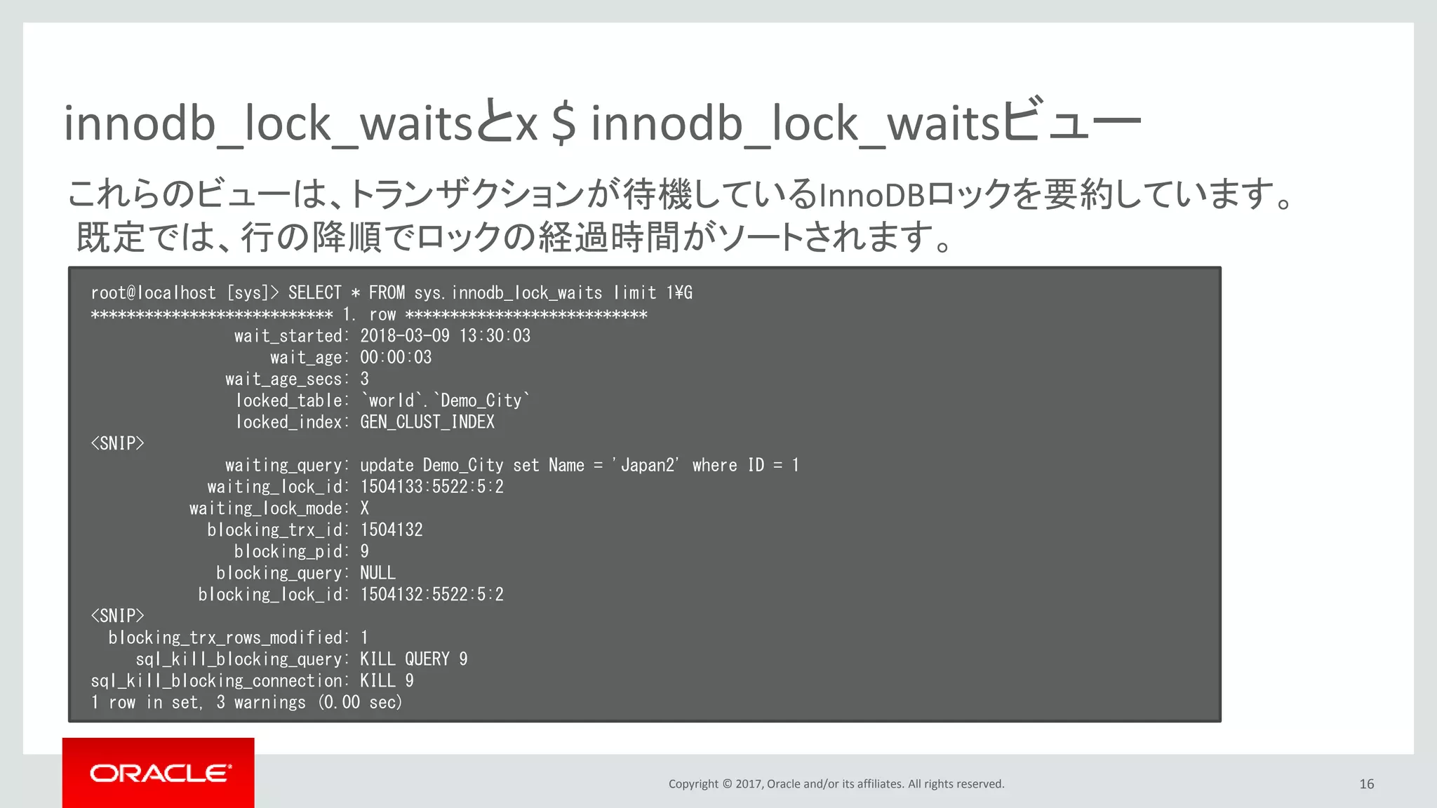 Copyright © 2017, Oracle and/or its affiliates. All rights reserved. 16
innodb_lock_waitsとx $ innodb_lock_waitsビュー
root@localhost [sys]> SELECT * FROM sys.innodb_lock_waits limit 1¥G
*************************** 1. row ***************************
wait_started: 2018-03-09 13:30:03
wait_age: 00:00:03
wait_age_secs: 3
locked_table: `world`.`Demo_City`
locked_index: GEN_CLUST_INDEX
<SNIP>
waiting_query: update Demo_City set Name = 'Japan2' where ID = 1
waiting_lock_id: 1504133:5522:5:2
waiting_lock_mode: X
blocking_trx_id: 1504132
blocking_pid: 9
blocking_query: NULL
blocking_lock_id: 1504132:5522:5:2
<SNIP>
blocking_trx_rows_modified: 1
sql_kill_blocking_query: KILL QUERY 9
sql_kill_blocking_connection: KILL 9
1 row in set, 3 warnings (0.00 sec)
これらのビューは、トランザクションが待機しているInnoDBロックを要約しています。
既定では、行の降順でロックの経過時間がソートされます。
 