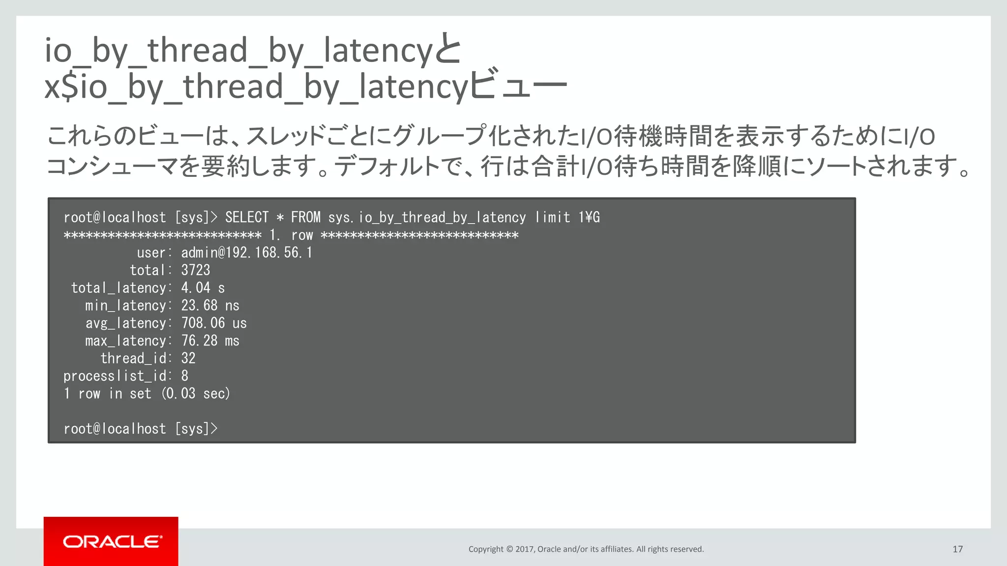 Copyright © 2017, Oracle and/or its affiliates. All rights reserved. 17
io_by_thread_by_latencyと
x$io_by_thread_by_latencyビュー
root@localhost [sys]> SELECT * FROM sys.io_by_thread_by_latency limit 1¥G
*************************** 1. row ***************************
user: admin@192.168.56.1
total: 3723
total_latency: 4.04 s
min_latency: 23.68 ns
avg_latency: 708.06 us
max_latency: 76.28 ms
thread_id: 32
processlist_id: 8
1 row in set (0.03 sec)
root@localhost [sys]>
これらのビューは、スレッドごとにグループ化されたI/O待機時間を表示するためにI/O
コンシューマを要約します。デフォルトで、行は合計I/O待ち時間を降順にソートされます。
 