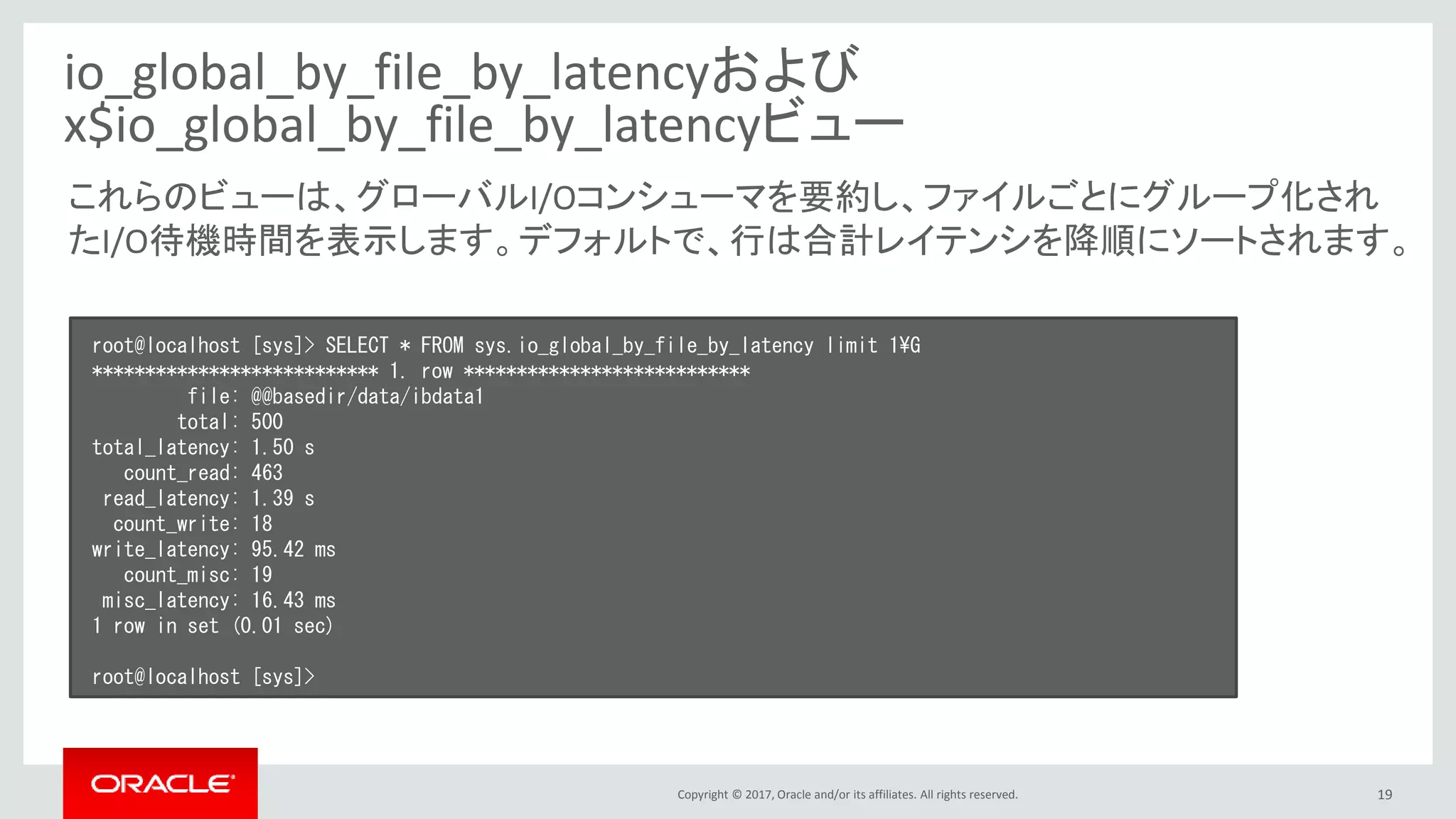 Copyright © 2017, Oracle and/or its affiliates. All rights reserved. 19
io_global_by_file_by_latencyおよび
x$io_global_by_file_by_latencyビュー
root@localhost [sys]> SELECT * FROM sys.io_global_by_file_by_latency limit 1¥G
*************************** 1. row ***************************
file: @@basedir/data/ibdata1
total: 500
total_latency: 1.50 s
count_read: 463
read_latency: 1.39 s
count_write: 18
write_latency: 95.42 ms
count_misc: 19
misc_latency: 16.43 ms
1 row in set (0.01 sec)
root@localhost [sys]>
これらのビューは、グローバルI/Oコンシューマを要約し、ファイルごとにグループ化され
たI/O待機時間を表示します。デフォルトで、行は合計レイテンシを降順にソートされます。
 