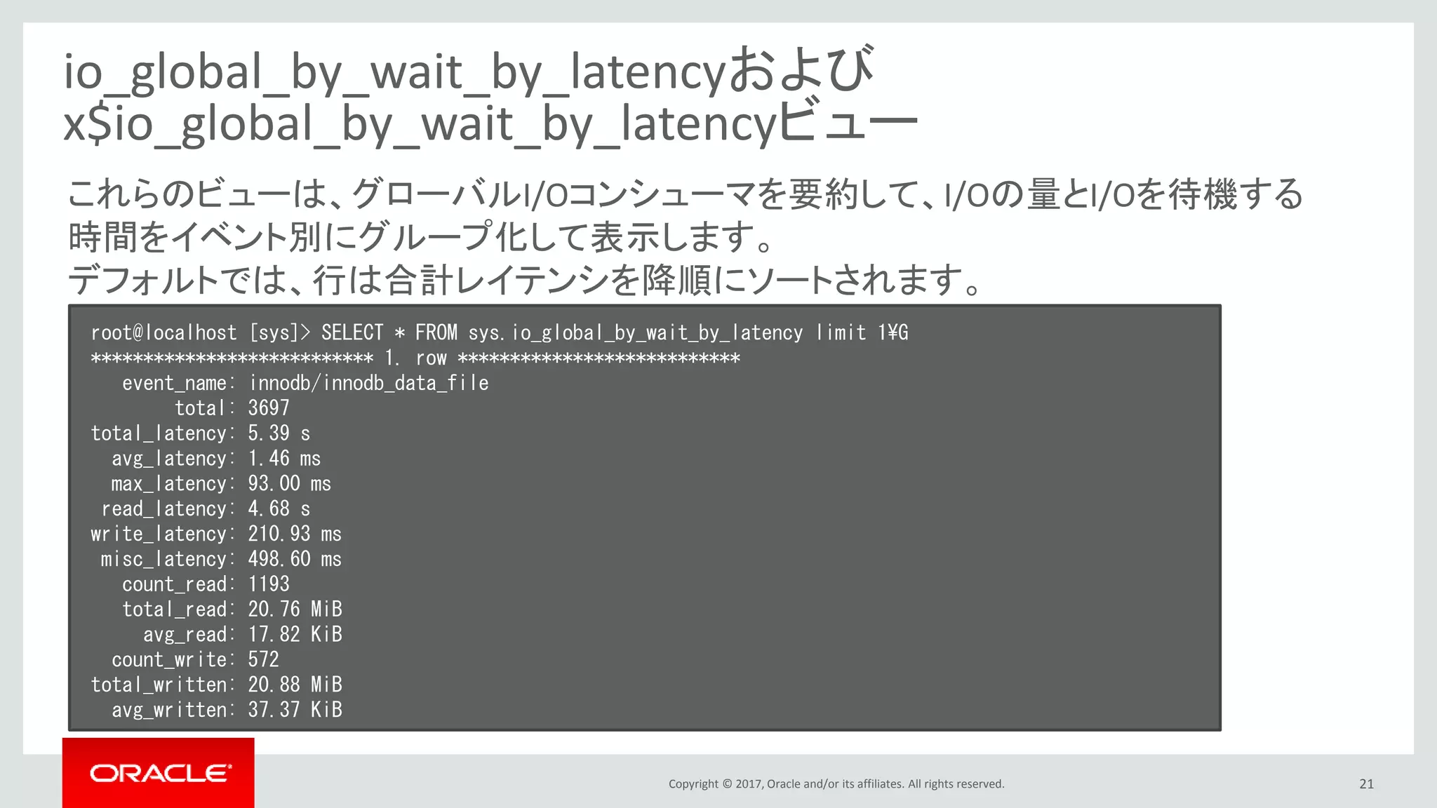 Copyright © 2017, Oracle and/or its affiliates. All rights reserved. 21
io_global_by_wait_by_latencyおよび
x$io_global_by_wait_by_latencyビュー
root@localhost [sys]> SELECT * FROM sys.io_global_by_wait_by_latency limit 1¥G
*************************** 1. row ***************************
event_name: innodb/innodb_data_file
total: 3697
total_latency: 5.39 s
avg_latency: 1.46 ms
max_latency: 93.00 ms
read_latency: 4.68 s
write_latency: 210.93 ms
misc_latency: 498.60 ms
count_read: 1193
total_read: 20.76 MiB
avg_read: 17.82 KiB
count_write: 572
total_written: 20.88 MiB
avg_written: 37.37 KiB
これらのビューは、グローバルI/Oコンシューマを要約して、I/Oの量とI/Oを待機する
時間をイベント別にグループ化して表示します。
デフォルトでは、行は合計レイテンシを降順にソートされます。
 