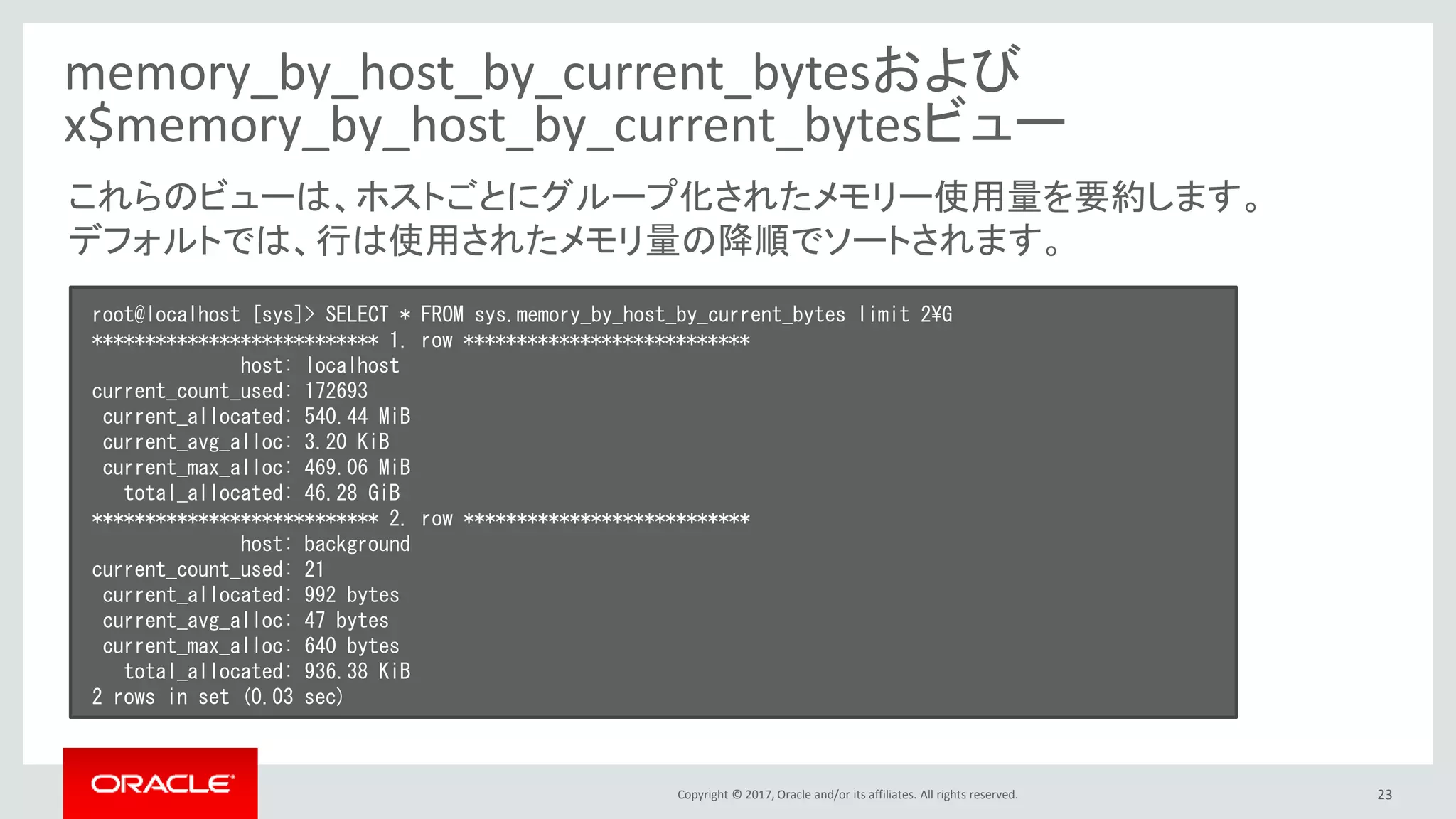 Copyright © 2017, Oracle and/or its affiliates. All rights reserved. 23
memory_by_host_by_current_bytesおよび
x$memory_by_host_by_current_bytesビュー
root@localhost [sys]> SELECT * FROM sys.memory_by_host_by_current_bytes limit 2¥G
*************************** 1. row ***************************
host: localhost
current_count_used: 172693
current_allocated: 540.44 MiB
current_avg_alloc: 3.20 KiB
current_max_alloc: 469.06 MiB
total_allocated: 46.28 GiB
*************************** 2. row ***************************
host: background
current_count_used: 21
current_allocated: 992 bytes
current_avg_alloc: 47 bytes
current_max_alloc: 640 bytes
total_allocated: 936.38 KiB
2 rows in set (0.03 sec)
これらのビューは、ホストごとにグループ化されたメモリー使用量を要約します。
デフォルトでは、行は使用されたメモリ量の降順でソートされます。
 