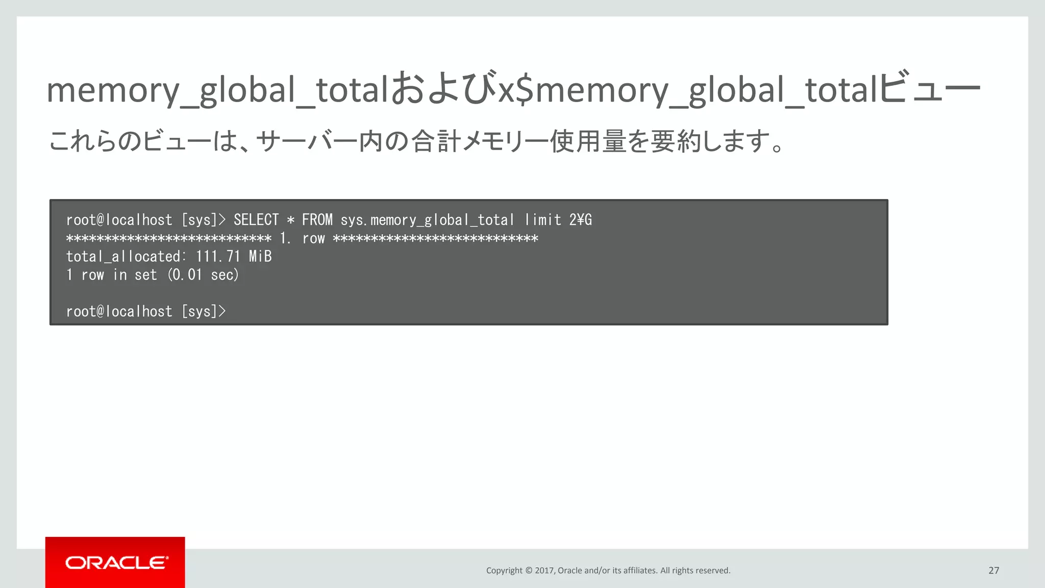 Copyright © 2017, Oracle and/or its affiliates. All rights reserved. 27
memory_global_totalおよびx$memory_global_totalビュー
root@localhost [sys]> SELECT * FROM sys.memory_global_total limit 2¥G
*************************** 1. row ***************************
total_allocated: 111.71 MiB
1 row in set (0.01 sec)
root@localhost [sys]>
これらのビューは、サーバー内の合計メモリー使用量を要約します。
 