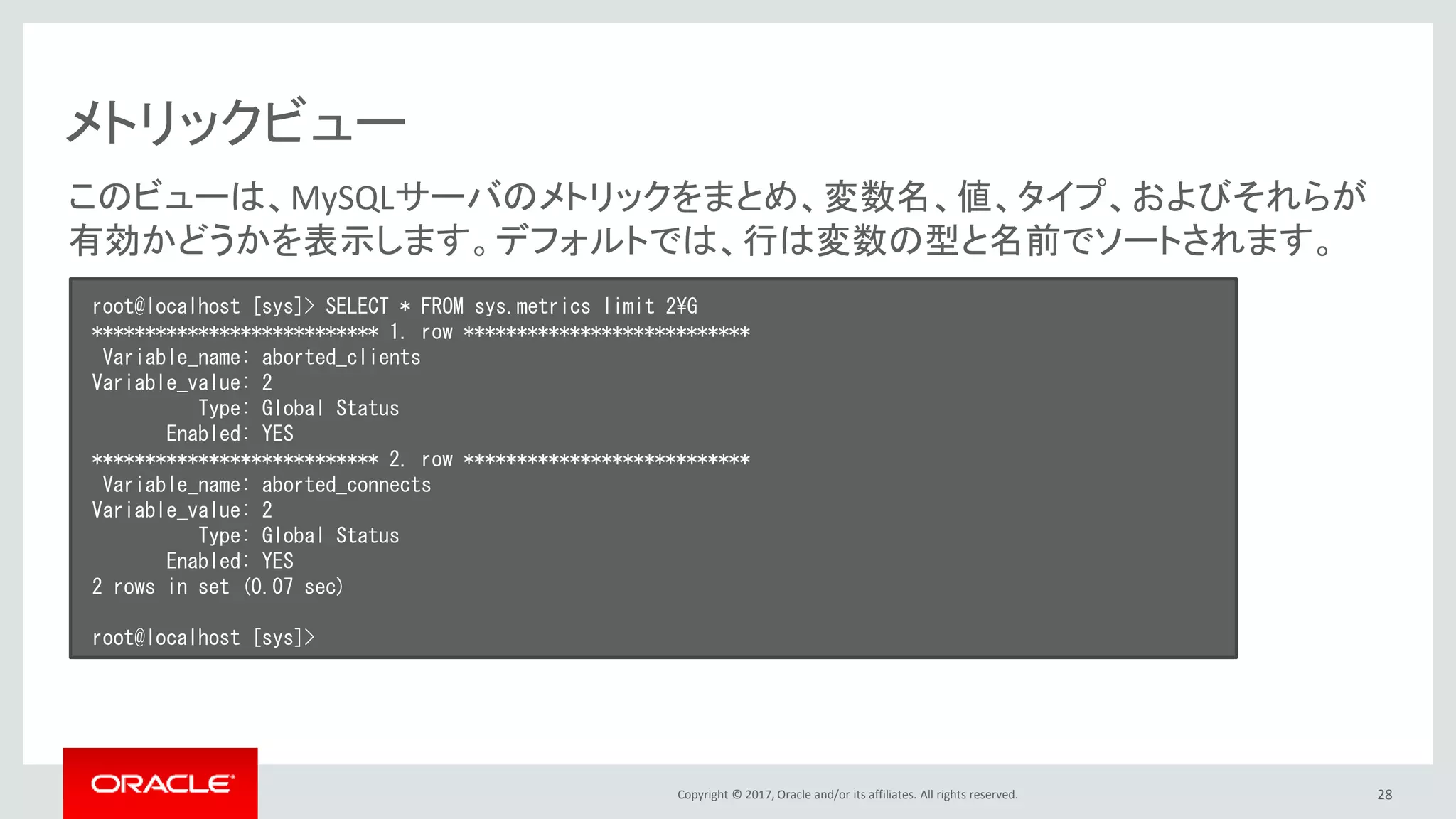 Copyright © 2017, Oracle and/or its affiliates. All rights reserved. 28
メトリックビュー
root@localhost [sys]> SELECT * FROM sys.metrics limit 2¥G
*************************** 1. row ***************************
Variable_name: aborted_clients
Variable_value: 2
Type: Global Status
Enabled: YES
*************************** 2. row ***************************
Variable_name: aborted_connects
Variable_value: 2
Type: Global Status
Enabled: YES
2 rows in set (0.07 sec)
root@localhost [sys]>
このビューは、MySQLサーバのメトリックをまとめ、変数名、値、タイプ、およびそれらが
有効かどうかを表示します。デフォルトでは、行は変数の型と名前でソートされます。
 
