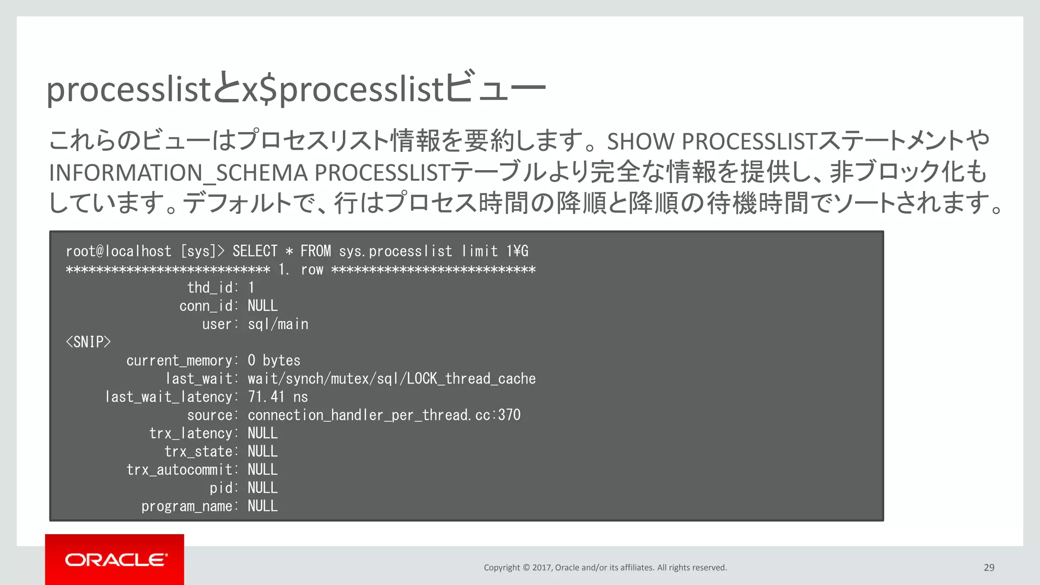 Copyright © 2017, Oracle and/or its affiliates. All rights reserved. 29
processlistとx$processlistビュー
root@localhost [sys]> SELECT * FROM sys.processlist limit 1¥G
*************************** 1. row ***************************
thd_id: 1
conn_id: NULL
user: sql/main
<SNIP>
current_memory: 0 bytes
last_wait: wait/synch/mutex/sql/LOCK_thread_cache
last_wait_latency: 71.41 ns
source: connection_handler_per_thread.cc:370
trx_latency: NULL
trx_state: NULL
trx_autocommit: NULL
pid: NULL
program_name: NULL
これらのビューはプロセスリスト情報を要約します。 SHOW PROCESSLISTステートメントや
INFORMATION_SCHEMA PROCESSLISTテーブルより完全な情報を提供し、非ブロック化も
しています。デフォルトで、行はプロセス時間の降順と降順の待機時間でソートされます。
 