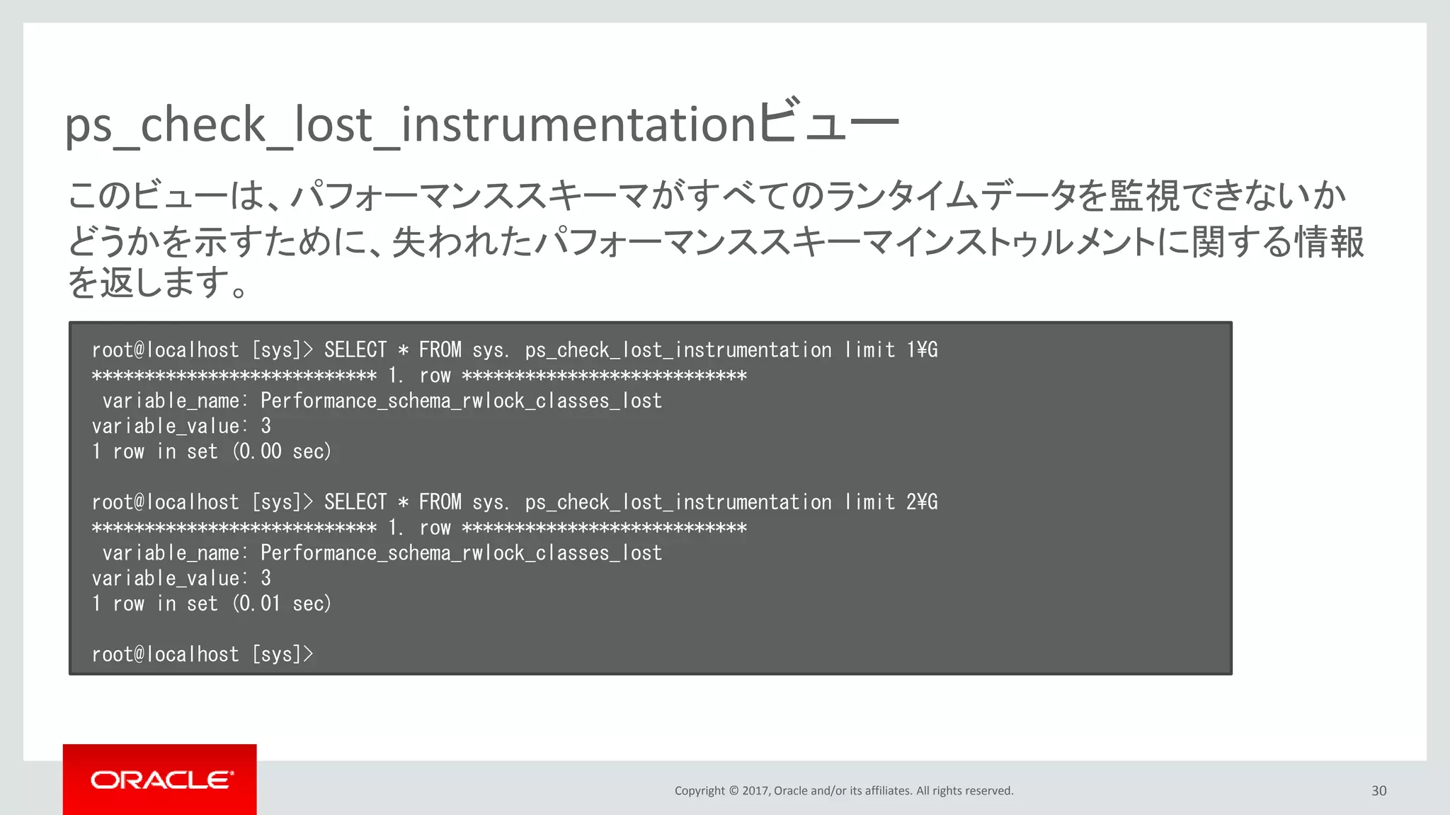 Copyright © 2017, Oracle and/or its affiliates. All rights reserved. 30
ps_check_lost_instrumentationビュー
root@localhost [sys]> SELECT * FROM sys. ps_check_lost_instrumentation limit 1¥G
*************************** 1. row ***************************
variable_name: Performance_schema_rwlock_classes_lost
variable_value: 3
1 row in set (0.00 sec)
root@localhost [sys]> SELECT * FROM sys. ps_check_lost_instrumentation limit 2¥G
*************************** 1. row ***************************
variable_name: Performance_schema_rwlock_classes_lost
variable_value: 3
1 row in set (0.01 sec)
root@localhost [sys]>
このビューは、パフォーマンススキーマがすべてのランタイムデータを監視できないか
どうかを示すために、失われたパフォーマンススキーマインストゥルメントに関する情報
を返します。
 