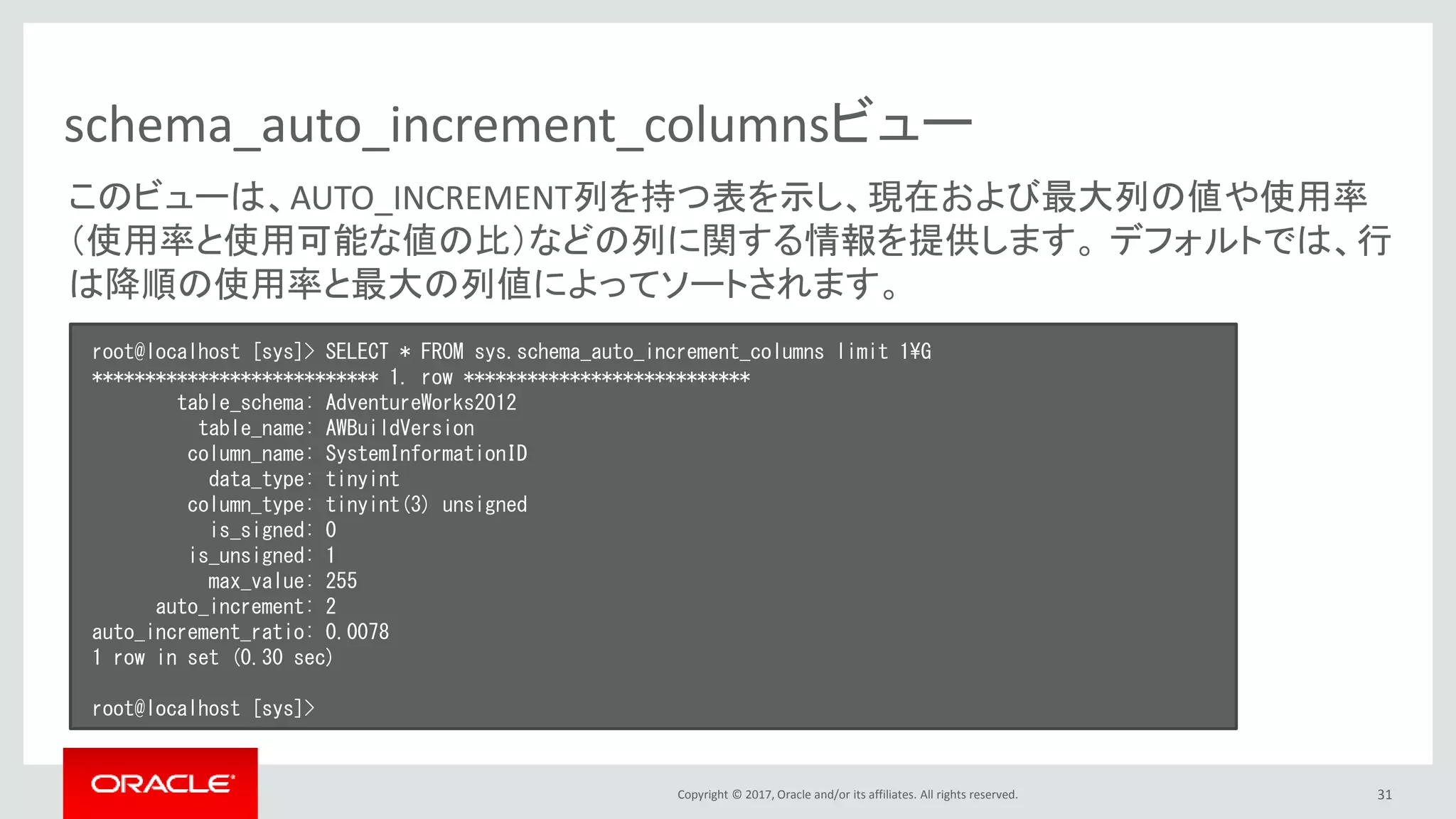 Copyright © 2017, Oracle and/or its affiliates. All rights reserved. 31
schema_auto_increment_columnsビュー
root@localhost [sys]> SELECT * FROM sys.schema_auto_increment_columns limit 1¥G
*************************** 1. row ***************************
table_schema: AdventureWorks2012
table_name: AWBuildVersion
column_name: SystemInformationID
data_type: tinyint
column_type: tinyint(3) unsigned
is_signed: 0
is_unsigned: 1
max_value: 255
auto_increment: 2
auto_increment_ratio: 0.0078
1 row in set (0.30 sec)
root@localhost [sys]>
このビューは、AUTO_INCREMENT列を持つ表を示し、現在および最大列の値や使用率
（使用率と使用可能な値の比）などの列に関する情報を提供します。 デフォルトでは、行
は降順の使用率と最大の列値によってソートされます。
 
