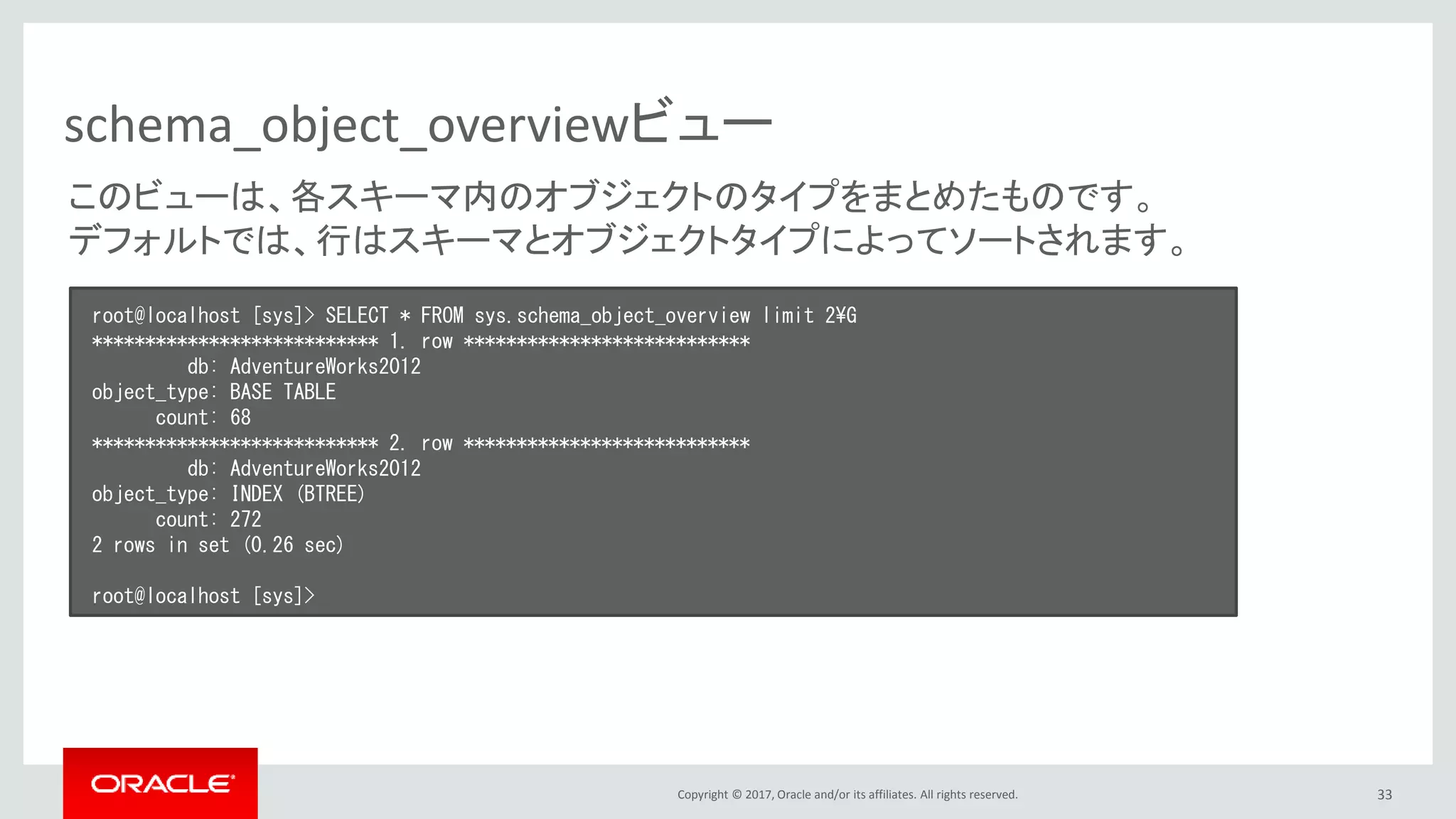 Copyright © 2017, Oracle and/or its affiliates. All rights reserved. 33
schema_object_overviewビュー
root@localhost [sys]> SELECT * FROM sys.schema_object_overview limit 2¥G
*************************** 1. row ***************************
db: AdventureWorks2012
object_type: BASE TABLE
count: 68
*************************** 2. row ***************************
db: AdventureWorks2012
object_type: INDEX (BTREE)
count: 272
2 rows in set (0.26 sec)
root@localhost [sys]>
このビューは、各スキーマ内のオブジェクトのタイプをまとめたものです。
デフォルトでは、行はスキーマとオブジェクトタイプによってソートされます。
 