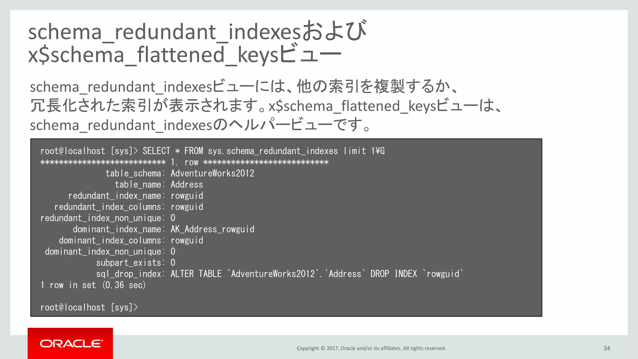 Copyright © 2017, Oracle and/or its affiliates. All rights reserved. 34
schema_redundant_indexesおよび
x$schema_flattened_keysビュー
root@localhost [sys]> SELECT * FROM sys.schema_redundant_indexes limit 1¥G
*************************** 1. row ***************************
table_schema: AdventureWorks2012
table_name: Address
redundant_index_name: rowguid
redundant_index_columns: rowguid
redundant_index_non_unique: 0
dominant_index_name: AK_Address_rowguid
dominant_index_columns: rowguid
dominant_index_non_unique: 0
subpart_exists: 0
sql_drop_index: ALTER TABLE `AdventureWorks2012`.`Address` DROP INDEX `rowguid`
1 row in set (0.36 sec)
root@localhost [sys]>
schema_redundant_indexesビューには、他の索引を複製するか、
冗長化された索引が表示されます。x$schema_flattened_keysビューは、
schema_redundant_indexesのヘルパービューです。
 
