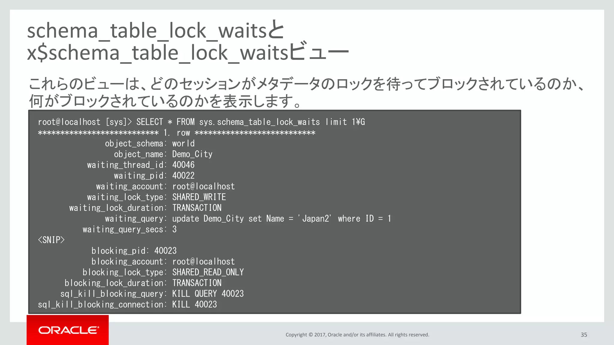 Copyright © 2017, Oracle and/or its affiliates. All rights reserved. 35
schema_table_lock_waitsと
x$schema_table_lock_waitsビュー
root@localhost [sys]> SELECT * FROM sys.schema_table_lock_waits limit 1¥G
*************************** 1. row ***************************
object_schema: world
object_name: Demo_City
waiting_thread_id: 40046
waiting_pid: 40022
waiting_account: root@localhost
waiting_lock_type: SHARED_WRITE
waiting_lock_duration: TRANSACTION
waiting_query: update Demo_City set Name = 'Japan2' where ID = 1
waiting_query_secs: 3
<SNIP>
blocking_pid: 40023
blocking_account: root@localhost
blocking_lock_type: SHARED_READ_ONLY
blocking_lock_duration: TRANSACTION
sql_kill_blocking_query: KILL QUERY 40023
sql_kill_blocking_connection: KILL 40023
これらのビューは、どのセッションがメタデータのロックを待ってブロックされているのか、
何がブロックされているのかを表示します。
 