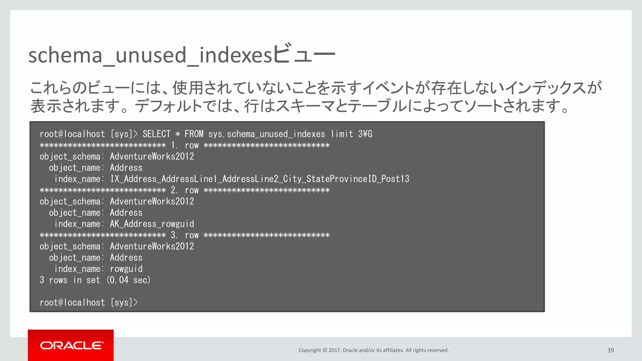 Copyright © 2017, Oracle and/or its affiliates. All rights reserved. 39
schema_unused_indexesビュー
root@localhost [sys]> SELECT * FROM sys.schema_unused_indexes limit 3¥G
*************************** 1. row ***************************
object_schema: AdventureWorks2012
object_name: Address
index_name: IX_Address_AddressLine1_AddressLine2_City_StateProvinceID_Post13
*************************** 2. row ***************************
object_schema: AdventureWorks2012
object_name: Address
index_name: AK_Address_rowguid
*************************** 3. row ***************************
object_schema: AdventureWorks2012
object_name: Address
index_name: rowguid
3 rows in set (0.04 sec)
root@localhost [sys]>
これらのビューには、使用されていないことを示すイベントが存在しないインデックスが
表示されます。 デフォルトでは、行はスキーマとテーブルによってソートされます。
 