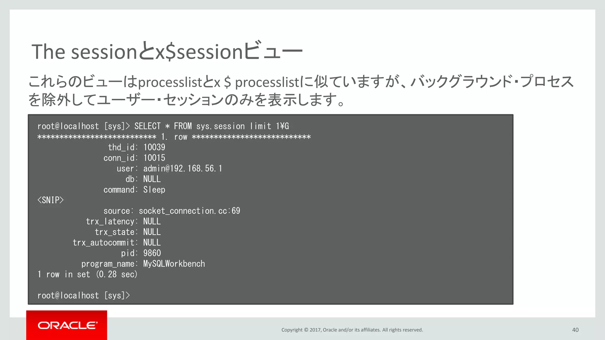 Copyright © 2017, Oracle and/or its affiliates. All rights reserved. 40
The sessionとx$sessionビュー
root@localhost [sys]> SELECT * FROM sys.session limit 1¥G
*************************** 1. row ***************************
thd_id: 10039
conn_id: 10015
user: admin@192.168.56.1
db: NULL
command: Sleep
<SNIP>
source: socket_connection.cc:69
trx_latency: NULL
trx_state: NULL
trx_autocommit: NULL
pid: 9860
program_name: MySQLWorkbench
1 row in set (0.28 sec)
root@localhost [sys]>
これらのビューはprocesslistとx $ processlistに似ていますが、バックグラウンド・プロセス
を除外してユーザー・セッションのみを表示します。
 