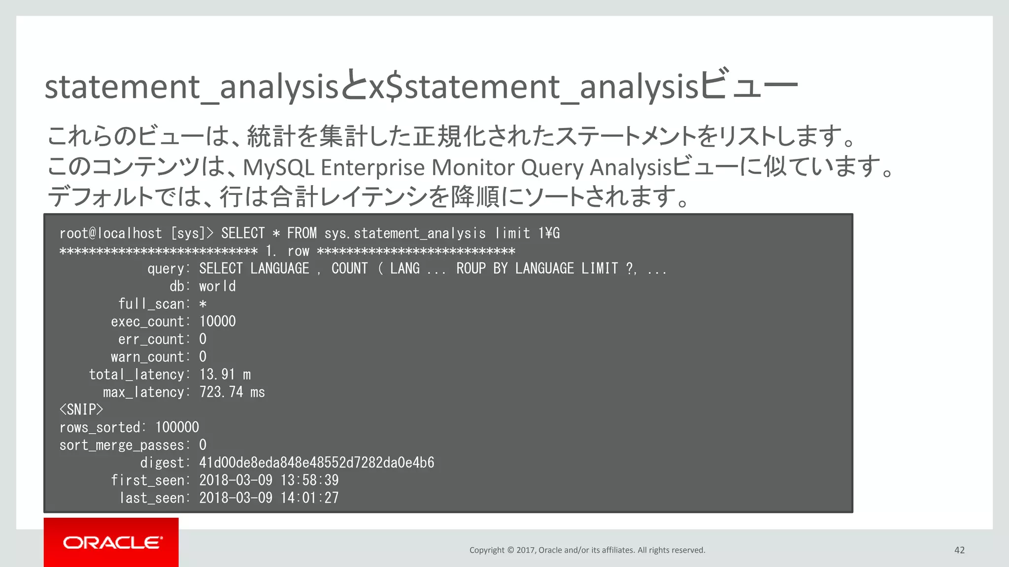 Copyright © 2017, Oracle and/or its affiliates. All rights reserved. 42
statement_analysisとx$statement_analysisビュー
root@localhost [sys]> SELECT * FROM sys.statement_analysis limit 1¥G
*************************** 1. row ***************************
query: SELECT LANGUAGE , COUNT ( LANG ... ROUP BY LANGUAGE LIMIT ?, ...
db: world
full_scan: *
exec_count: 10000
err_count: 0
warn_count: 0
total_latency: 13.91 m
max_latency: 723.74 ms
<SNIP>
rows_sorted: 100000
sort_merge_passes: 0
digest: 41d00de8eda848e48552d7282da0e4b6
first_seen: 2018-03-09 13:58:39
last_seen: 2018-03-09 14:01:27
これらのビューは、統計を集計した正規化されたステートメントをリストします。
このコンテンツは、MySQL Enterprise Monitor Query Analysisビューに似ています。
デフォルトでは、行は合計レイテンシを降順にソートされます。
 
