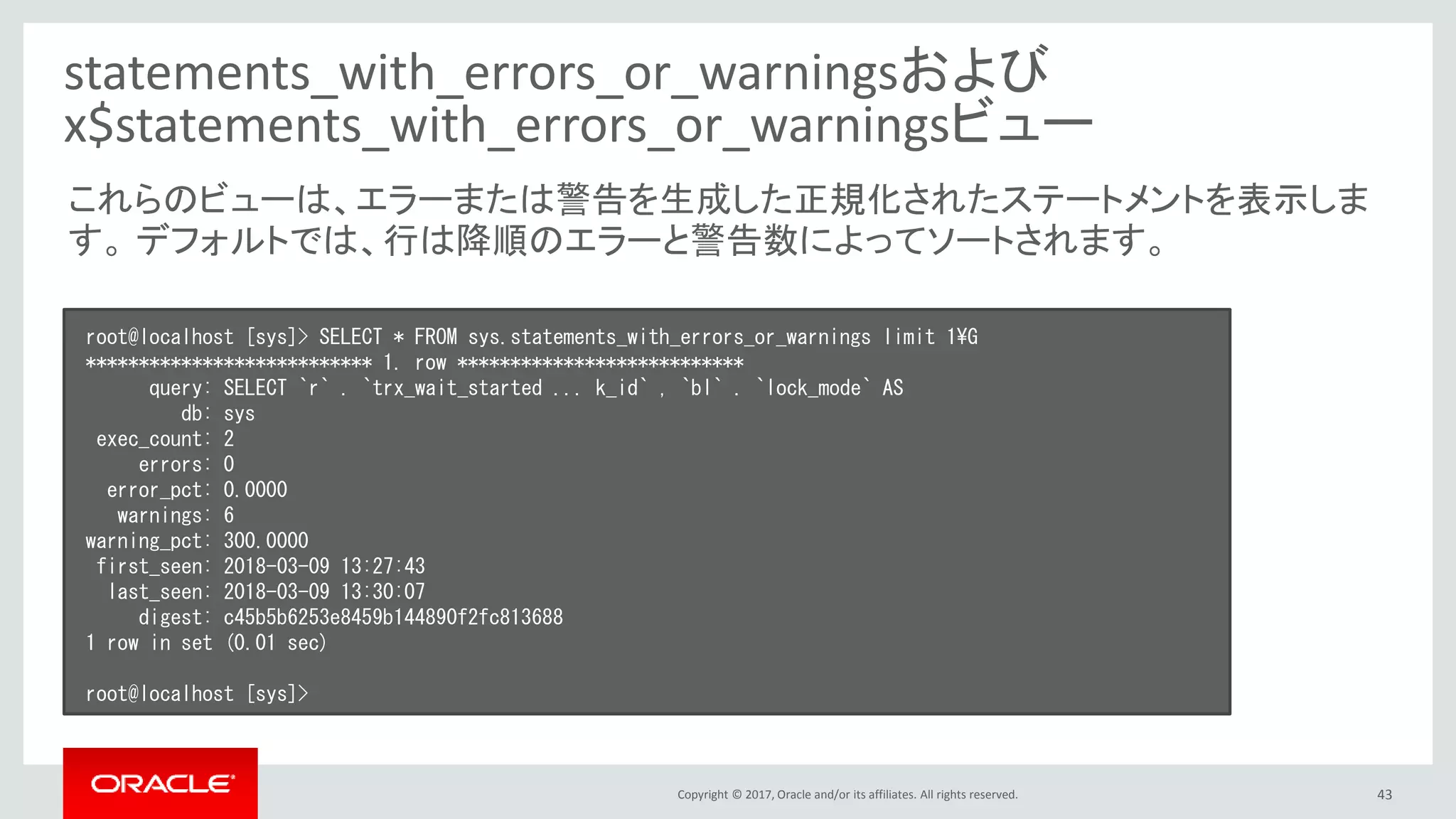 Copyright © 2017, Oracle and/or its affiliates. All rights reserved. 43
statements_with_errors_or_warningsおよび
x$statements_with_errors_or_warningsビュー
root@localhost [sys]> SELECT * FROM sys.statements_with_errors_or_warnings limit 1¥G
*************************** 1. row ***************************
query: SELECT `r` . `trx_wait_started ... k_id` , `bl` . `lock_mode` AS
db: sys
exec_count: 2
errors: 0
error_pct: 0.0000
warnings: 6
warning_pct: 300.0000
first_seen: 2018-03-09 13:27:43
last_seen: 2018-03-09 13:30:07
digest: c45b5b6253e8459b144890f2fc813688
1 row in set (0.01 sec)
root@localhost [sys]>
これらのビューは、エラーまたは警告を生成した正規化されたステートメントを表示しま
す。 デフォルトでは、行は降順のエラーと警告数によってソートされます。
 