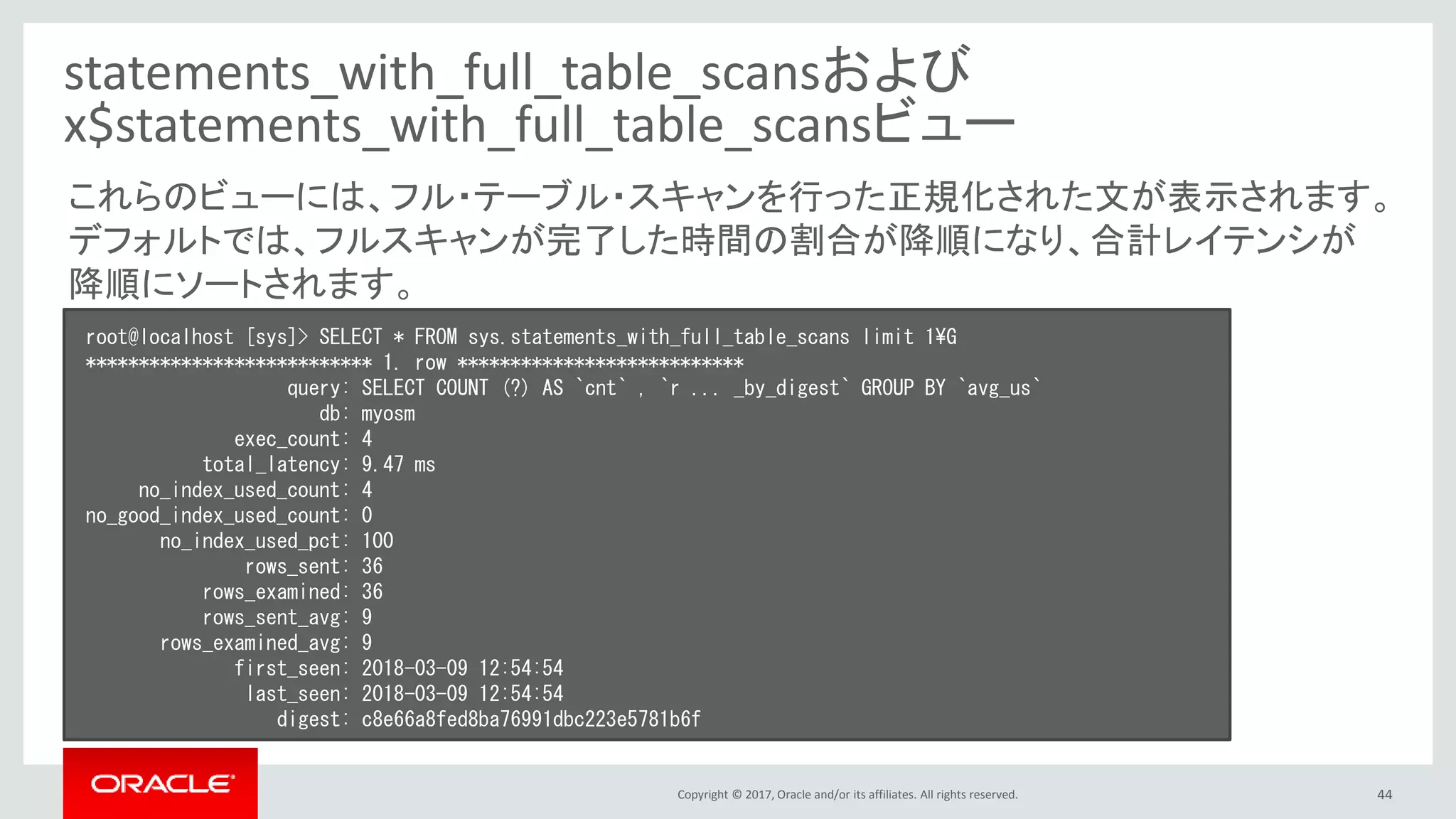 Copyright © 2017, Oracle and/or its affiliates. All rights reserved. 44
statements_with_full_table_scansおよび
x$statements_with_full_table_scansビュー
root@localhost [sys]> SELECT * FROM sys.statements_with_full_table_scans limit 1¥G
*************************** 1. row ***************************
query: SELECT COUNT (?) AS `cnt` , `r ... _by_digest` GROUP BY `avg_us`
db: myosm
exec_count: 4
total_latency: 9.47 ms
no_index_used_count: 4
no_good_index_used_count: 0
no_index_used_pct: 100
rows_sent: 36
rows_examined: 36
rows_sent_avg: 9
rows_examined_avg: 9
first_seen: 2018-03-09 12:54:54
last_seen: 2018-03-09 12:54:54
digest: c8e66a8fed8ba76991dbc223e5781b6f
これらのビューには、フル・テーブル・スキャンを行った正規化された文が表示されます。
デフォルトでは、フルスキャンが完了した時間の割合が降順になり、合計レイテンシが
降順にソートされます。
 