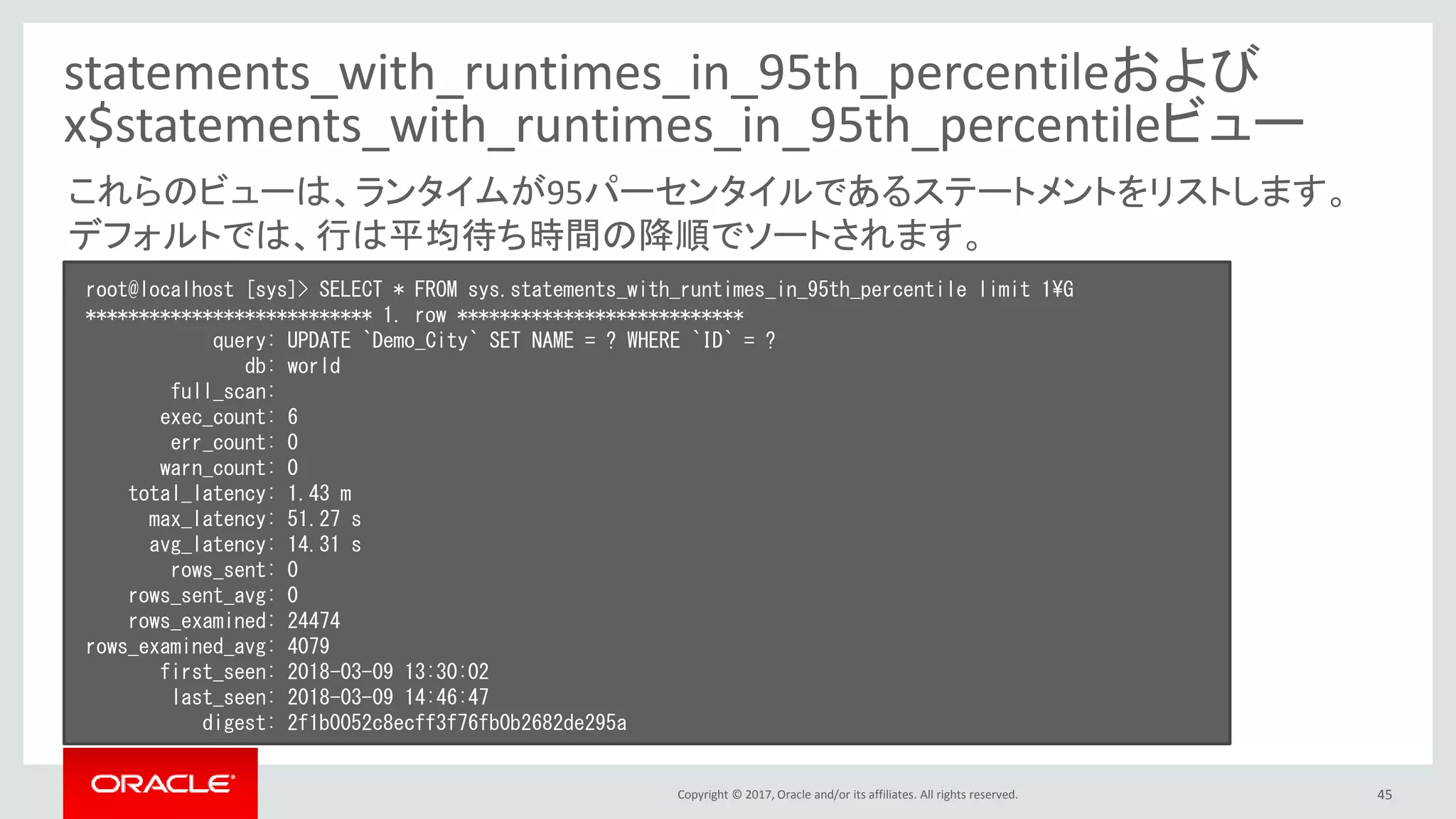 Copyright © 2017, Oracle and/or its affiliates. All rights reserved. 45
statements_with_runtimes_in_95th_percentileおよび
x$statements_with_runtimes_in_95th_percentileビュー
root@localhost [sys]> SELECT * FROM sys.statements_with_runtimes_in_95th_percentile limit 1¥G
*************************** 1. row ***************************
query: UPDATE `Demo_City` SET NAME = ? WHERE `ID` = ?
db: world
full_scan:
exec_count: 6
err_count: 0
warn_count: 0
total_latency: 1.43 m
max_latency: 51.27 s
avg_latency: 14.31 s
rows_sent: 0
rows_sent_avg: 0
rows_examined: 24474
rows_examined_avg: 4079
first_seen: 2018-03-09 13:30:02
last_seen: 2018-03-09 14:46:47
digest: 2f1b0052c8ecff3f76fb0b2682de295a
これらのビューは、ランタイムが95パーセンタイルであるステートメントをリストします。
デフォルトでは、行は平均待ち時間の降順でソートされます。
 