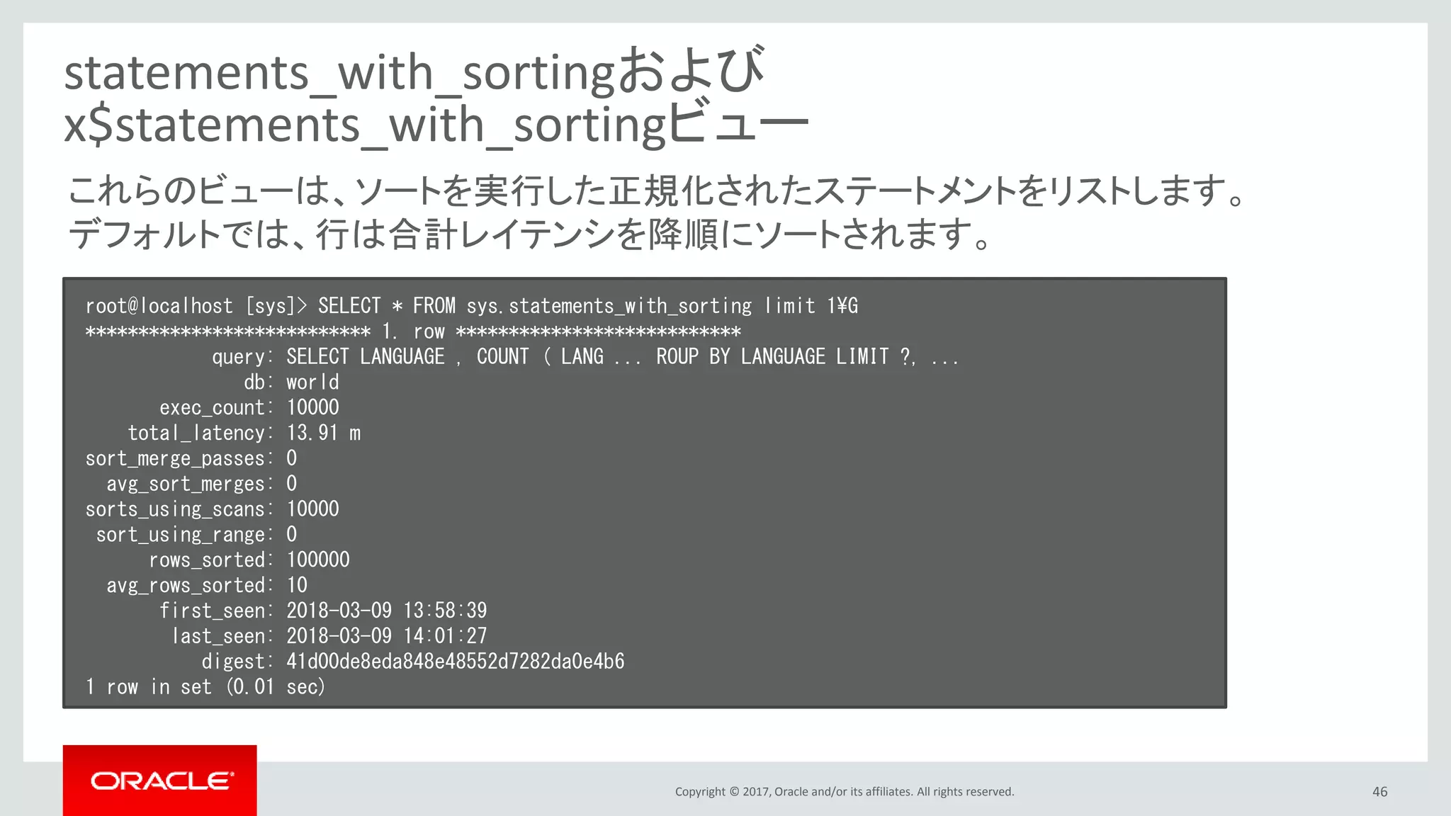 Copyright © 2017, Oracle and/or its affiliates. All rights reserved. 46
statements_with_sortingおよび
x$statements_with_sortingビュー
root@localhost [sys]> SELECT * FROM sys.statements_with_sorting limit 1¥G
*************************** 1. row ***************************
query: SELECT LANGUAGE , COUNT ( LANG ... ROUP BY LANGUAGE LIMIT ?, ...
db: world
exec_count: 10000
total_latency: 13.91 m
sort_merge_passes: 0
avg_sort_merges: 0
sorts_using_scans: 10000
sort_using_range: 0
rows_sorted: 100000
avg_rows_sorted: 10
first_seen: 2018-03-09 13:58:39
last_seen: 2018-03-09 14:01:27
digest: 41d00de8eda848e48552d7282da0e4b6
1 row in set (0.01 sec)
これらのビューは、ソートを実行した正規化されたステートメントをリストします。
デフォルトでは、行は合計レイテンシを降順にソートされます。
 