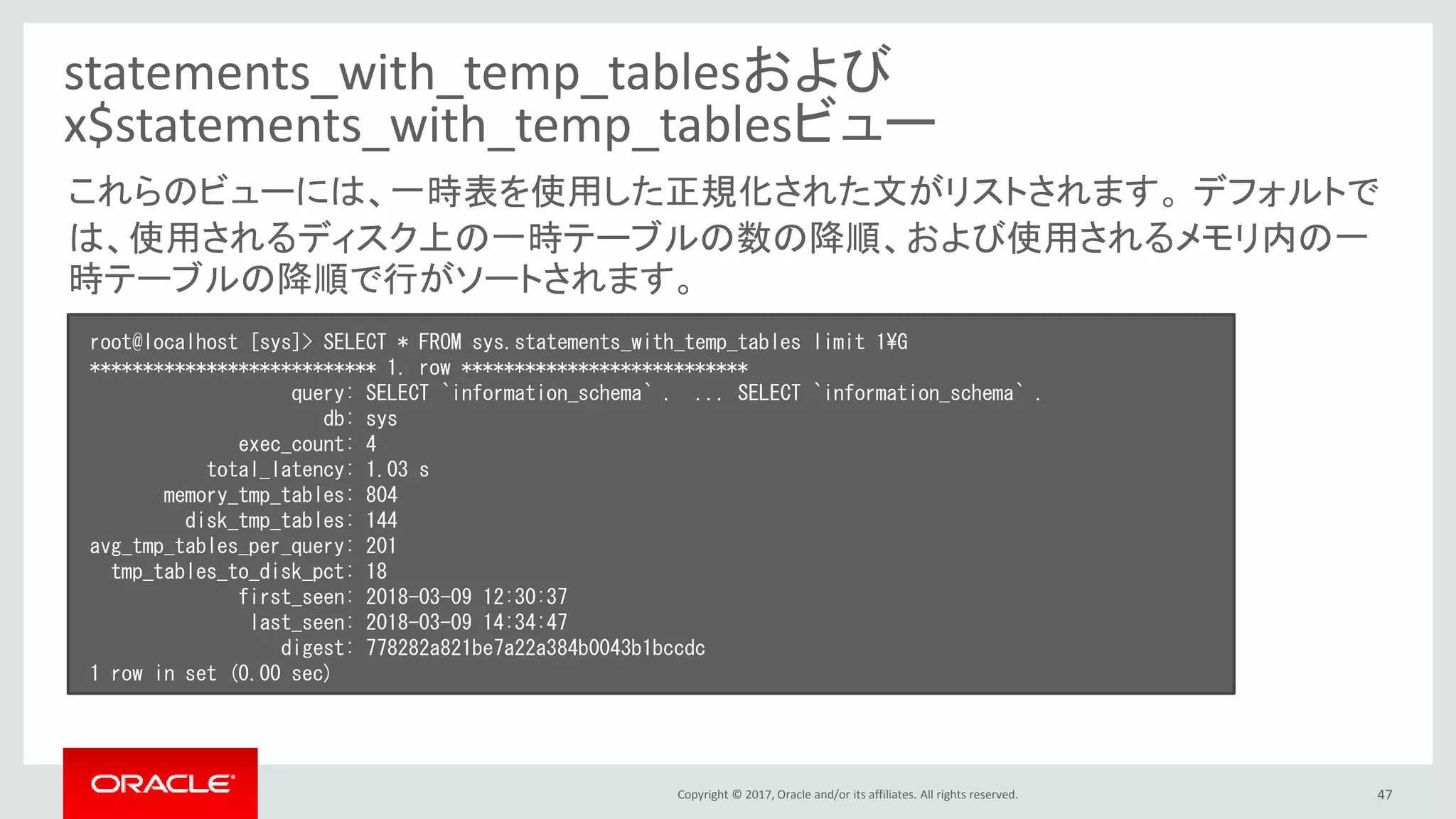 Copyright © 2017, Oracle and/or its affiliates. All rights reserved. 47
statements_with_temp_tablesおよび
x$statements_with_temp_tablesビュー
root@localhost [sys]> SELECT * FROM sys.statements_with_temp_tables limit 1¥G
*************************** 1. row ***************************
query: SELECT `information_schema` . ... SELECT `information_schema` .
db: sys
exec_count: 4
total_latency: 1.03 s
memory_tmp_tables: 804
disk_tmp_tables: 144
avg_tmp_tables_per_query: 201
tmp_tables_to_disk_pct: 18
first_seen: 2018-03-09 12:30:37
last_seen: 2018-03-09 14:34:47
digest: 778282a821be7a22a384b0043b1bccdc
1 row in set (0.00 sec)
これらのビューには、一時表を使用した正規化された文がリストされます。 デフォルトで
は、使用されるディスク上の一時テーブルの数の降順、および使用されるメモリ内の一
時テーブルの降順で行がソートされます。
 