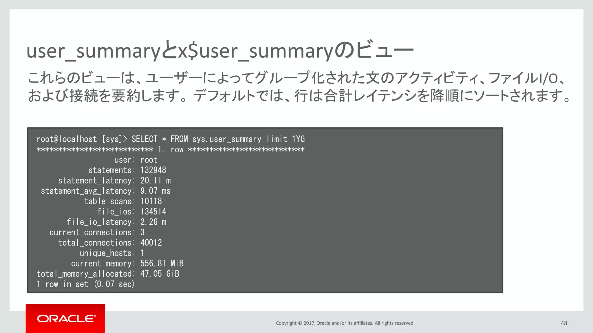 Copyright © 2017, Oracle and/or its affiliates. All rights reserved. 48
user_summaryとx$user_summaryのビュー
root@localhost [sys]> SELECT * FROM sys.user_summary limit 1¥G
*************************** 1. row ***************************
user: root
statements: 132948
statement_latency: 20.11 m
statement_avg_latency: 9.07 ms
table_scans: 10118
file_ios: 134514
file_io_latency: 2.26 m
current_connections: 3
total_connections: 40012
unique_hosts: 1
current_memory: 556.81 MiB
total_memory_allocated: 47.05 GiB
1 row in set (0.07 sec)
これらのビューは、ユーザーによってグループ化された文のアクティビティ、ファイルI/O、
および接続を要約します。 デフォルトでは、行は合計レイテンシを降順にソートされます。
 