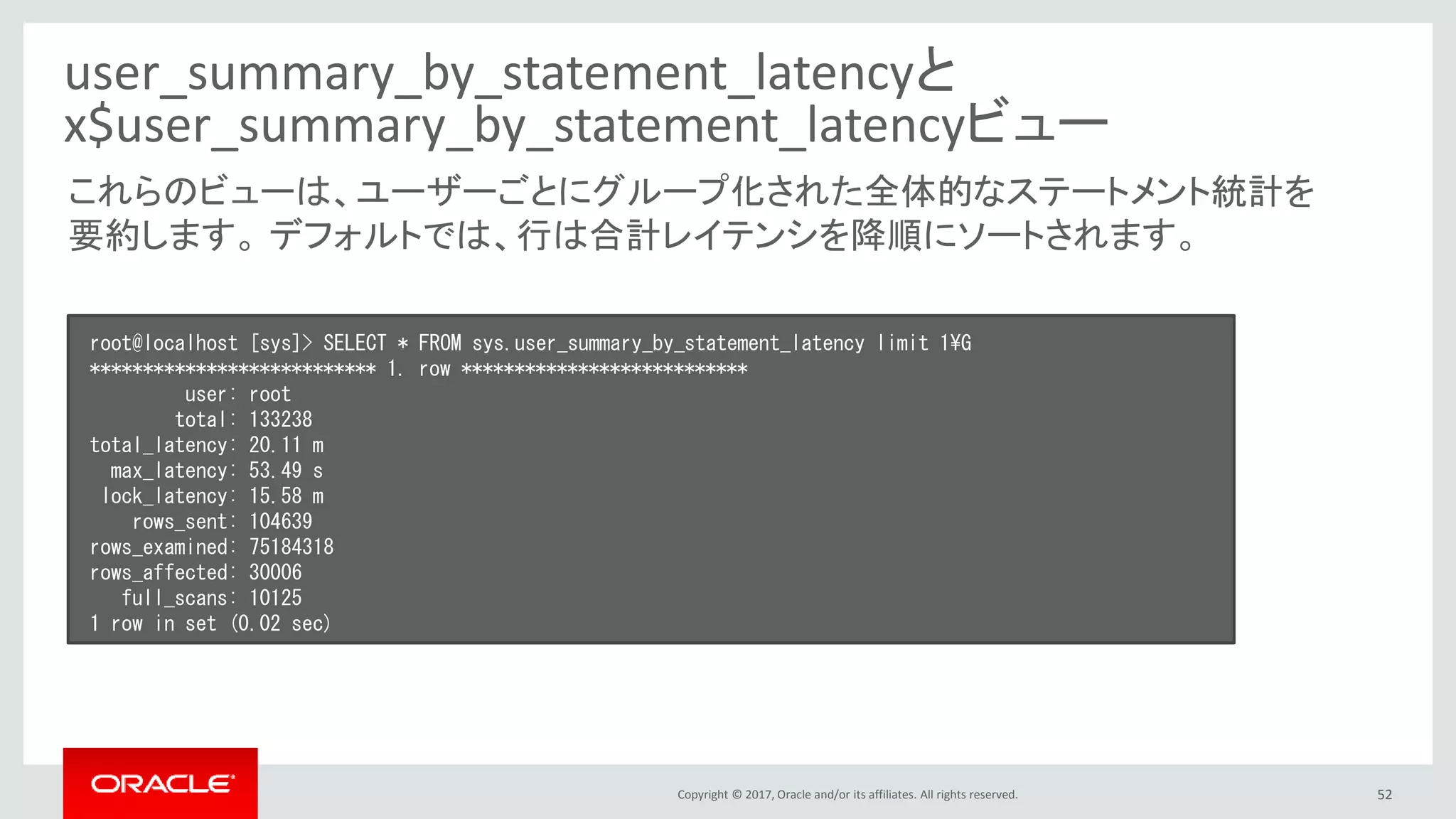 Copyright © 2017, Oracle and/or its affiliates. All rights reserved. 52
user_summary_by_statement_latencyと
x$user_summary_by_statement_latencyビュー
root@localhost [sys]> SELECT * FROM sys.user_summary_by_statement_latency limit 1¥G
*************************** 1. row ***************************
user: root
total: 133238
total_latency: 20.11 m
max_latency: 53.49 s
lock_latency: 15.58 m
rows_sent: 104639
rows_examined: 75184318
rows_affected: 30006
full_scans: 10125
1 row in set (0.02 sec)
これらのビューは、ユーザーごとにグループ化された全体的なステートメント統計を
要約します。 デフォルトでは、行は合計レイテンシを降順にソートされます。
 