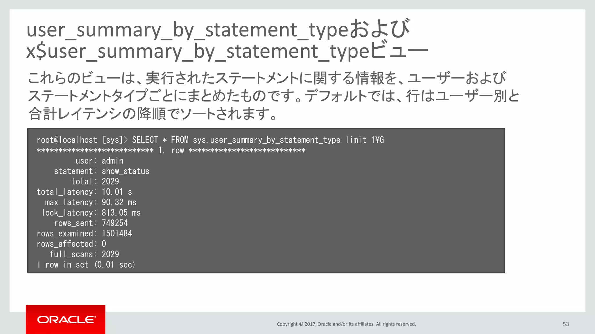 Copyright © 2017, Oracle and/or its affiliates. All rights reserved. 53
user_summary_by_statement_typeおよび
x$user_summary_by_statement_typeビュー
root@localhost [sys]> SELECT * FROM sys.user_summary_by_statement_type limit 1¥G
*************************** 1. row ***************************
user: admin
statement: show_status
total: 2029
total_latency: 10.01 s
max_latency: 90.32 ms
lock_latency: 813.05 ms
rows_sent: 749254
rows_examined: 1501484
rows_affected: 0
full_scans: 2029
1 row in set (0.01 sec)
これらのビューは、実行されたステートメントに関する情報を、ユーザーおよび
ステートメントタイプごとにまとめたものです。デフォルトでは、行はユーザー別と
合計レイテンシの降順でソートされます。
 