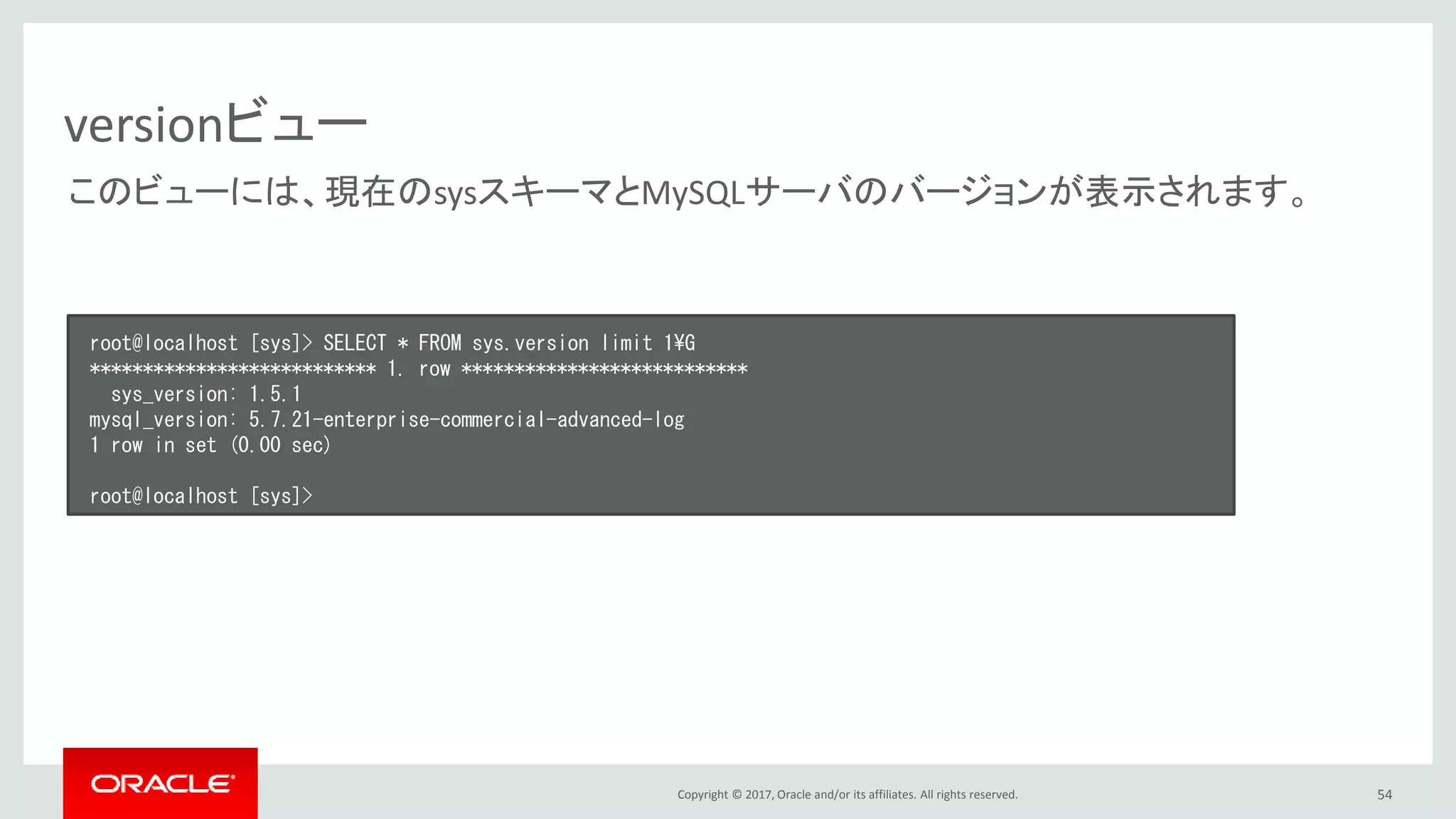 Copyright © 2017, Oracle and/or its affiliates. All rights reserved. 54
versionビュー
root@localhost [sys]> SELECT * FROM sys.version limit 1¥G
*************************** 1. row ***************************
sys_version: 1.5.1
mysql_version: 5.7.21-enterprise-commercial-advanced-log
1 row in set (0.00 sec)
root@localhost [sys]>
このビューには、現在のsysスキーマとMySQLサーバのバージョンが表示されます。
 