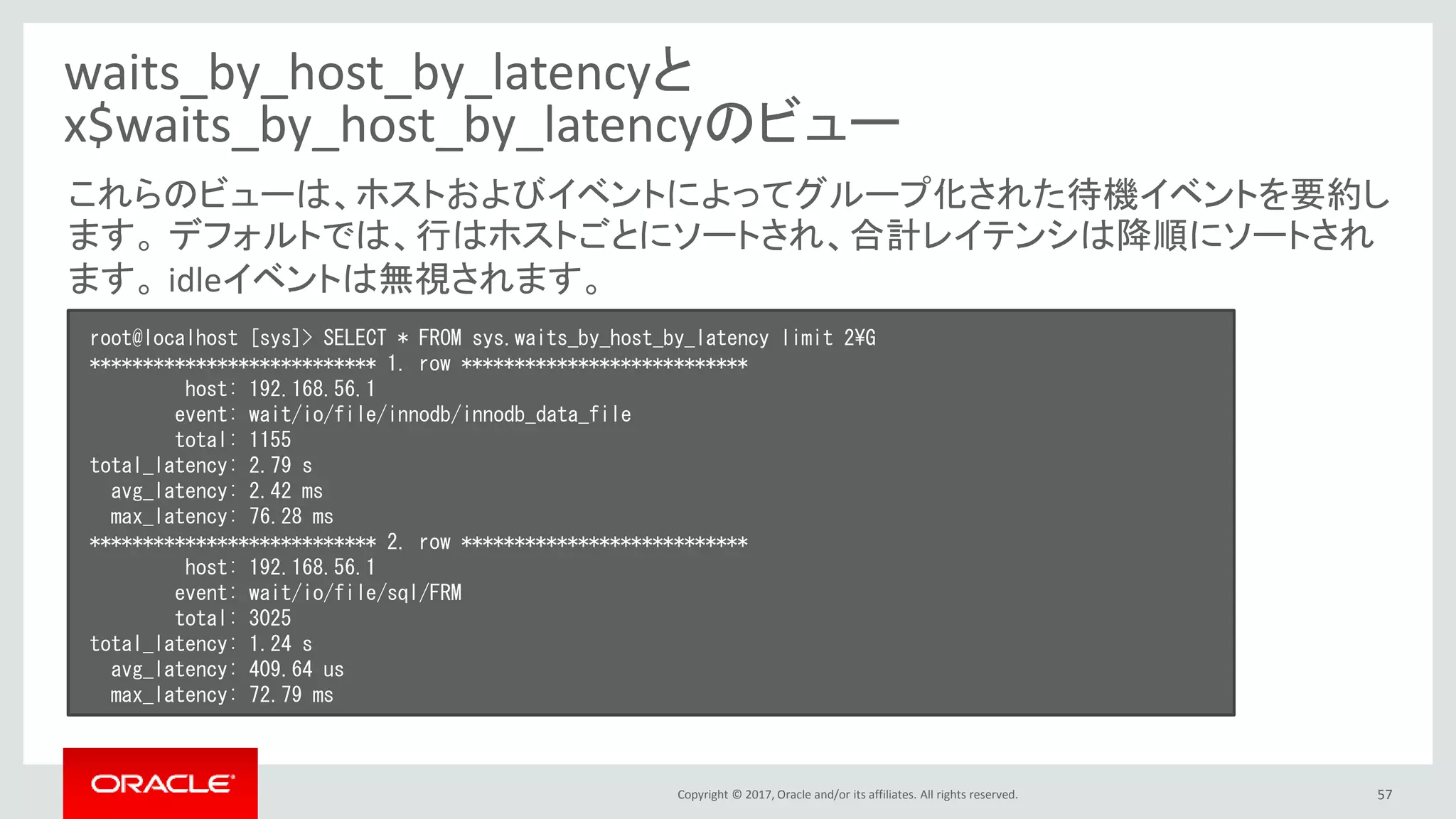 Copyright © 2017, Oracle and/or its affiliates. All rights reserved. 57
waits_by_host_by_latencyと
x$waits_by_host_by_latencyのビュー
root@localhost [sys]> SELECT * FROM sys.waits_by_host_by_latency limit 2¥G
*************************** 1. row ***************************
host: 192.168.56.1
event: wait/io/file/innodb/innodb_data_file
total: 1155
total_latency: 2.79 s
avg_latency: 2.42 ms
max_latency: 76.28 ms
*************************** 2. row ***************************
host: 192.168.56.1
event: wait/io/file/sql/FRM
total: 3025
total_latency: 1.24 s
avg_latency: 409.64 us
max_latency: 72.79 ms
これらのビューは、ホストおよびイベントによってグループ化された待機イベントを要約し
ます。 デフォルトでは、行はホストごとにソートされ、合計レイテンシは降順にソートされ
ます。 idleイベントは無視されます。
 