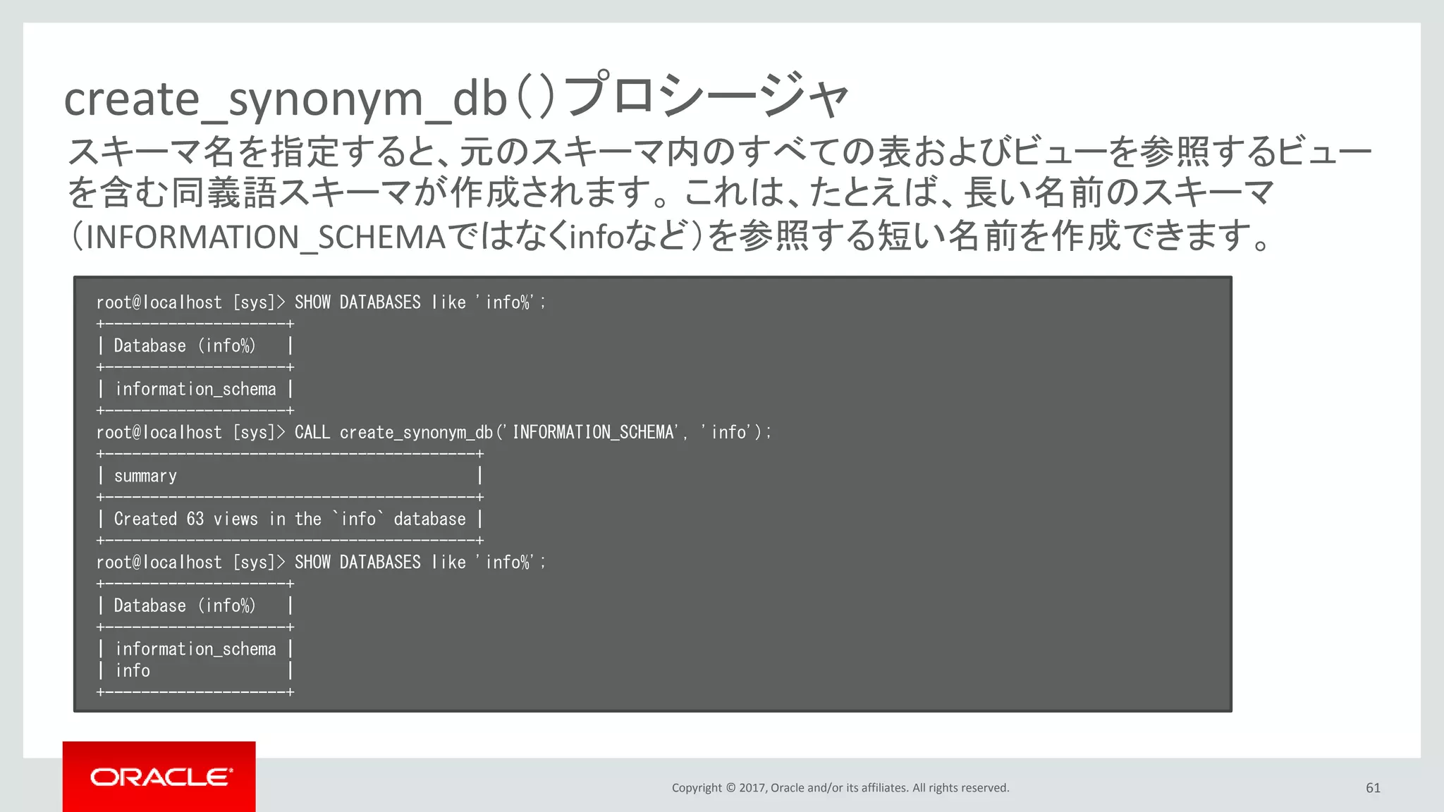 Copyright © 2017, Oracle and/or its affiliates. All rights reserved. 61
create_synonym_db（）プロシージャ
root@localhost [sys]> SHOW DATABASES like 'info%';
+--------------------+
| Database (info%) |
+--------------------+
| information_schema |
+--------------------+
root@localhost [sys]> CALL create_synonym_db('INFORMATION_SCHEMA', 'info');
+-----------------------------------------+
| summary |
+-----------------------------------------+
| Created 63 views in the `info` database |
+-----------------------------------------+
root@localhost [sys]> SHOW DATABASES like 'info%';
+--------------------+
| Database (info%) |
+--------------------+
| information_schema |
| info |
+--------------------+
スキーマ名を指定すると、元のスキーマ内のすべての表およびビューを参照するビュー
を含む同義語スキーマが作成されます。 これは、たとえば、長い名前のスキーマ
（INFORMATION_SCHEMAではなくinfoなど）を参照する短い名前を作成できます。
 