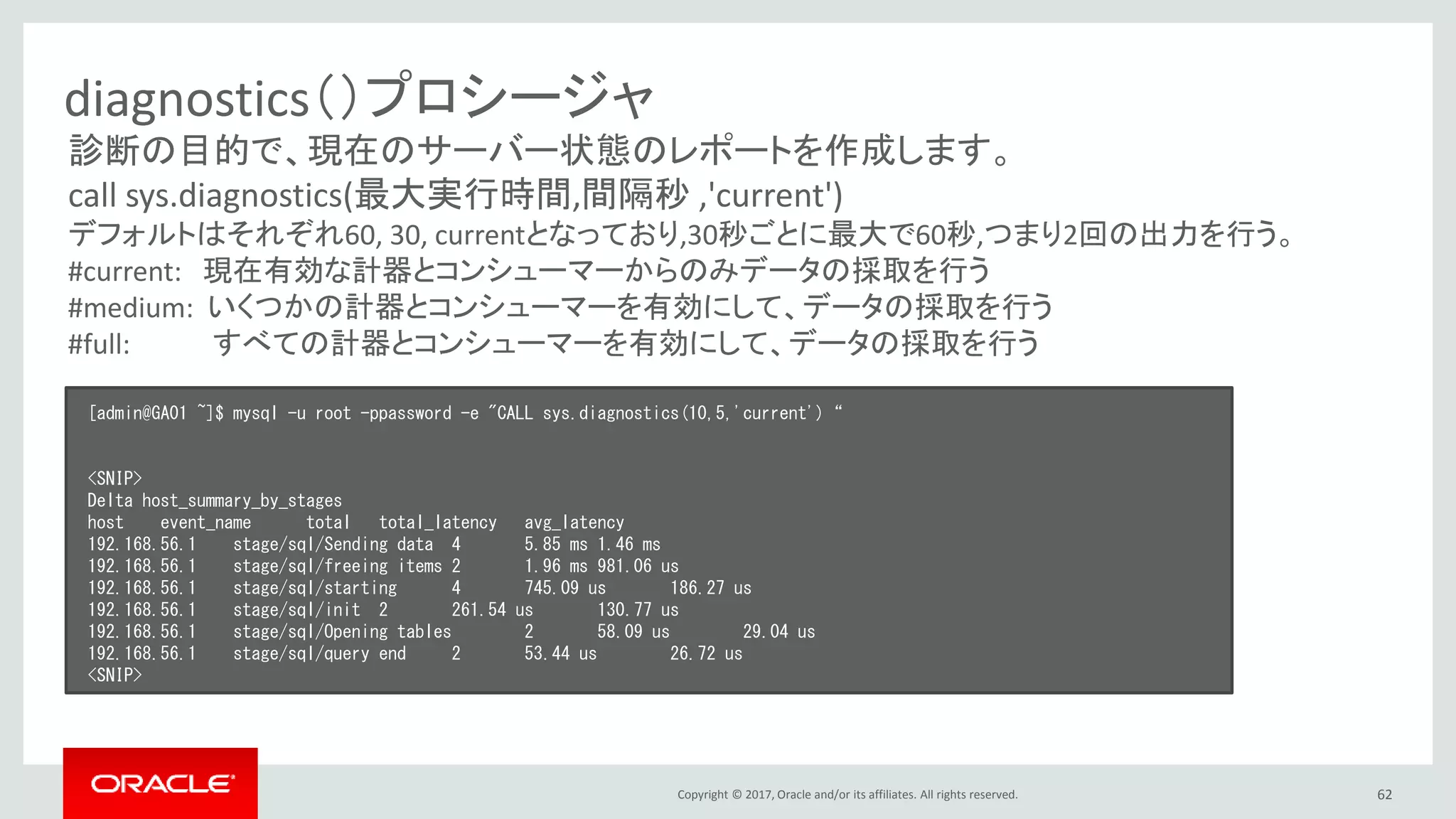 Copyright © 2017, Oracle and/or its affiliates. All rights reserved. 62
diagnostics（）プロシージャ
[admin@GA01 ~]$ mysql -u root -ppassword -e "CALL sys.diagnostics(10,5,'current')“
<SNIP>
Delta host_summary_by_stages
host event_name total total_latency avg_latency
192.168.56.1 stage/sql/Sending data 4 5.85 ms 1.46 ms
192.168.56.1 stage/sql/freeing items 2 1.96 ms 981.06 us
192.168.56.1 stage/sql/starting 4 745.09 us 186.27 us
192.168.56.1 stage/sql/init 2 261.54 us 130.77 us
192.168.56.1 stage/sql/Opening tables 2 58.09 us 29.04 us
192.168.56.1 stage/sql/query end 2 53.44 us 26.72 us
<SNIP>
診断の目的で、現在のサーバー状態のレポートを作成します。
call sys.diagnostics(最大実行時間,間隔秒 ,'current')
デフォルトはそれぞれ60, 30, currentとなっており,30秒ごとに最大で60秒,つまり2回の出力を行う。
#current: 現在有効な計器とコンシューマーからのみデータの採取を行う
#medium: いくつかの計器とコンシューマーを有効にして、データの採取を行う
#full: すべての計器とコンシューマーを有効にして、データの採取を行う
 