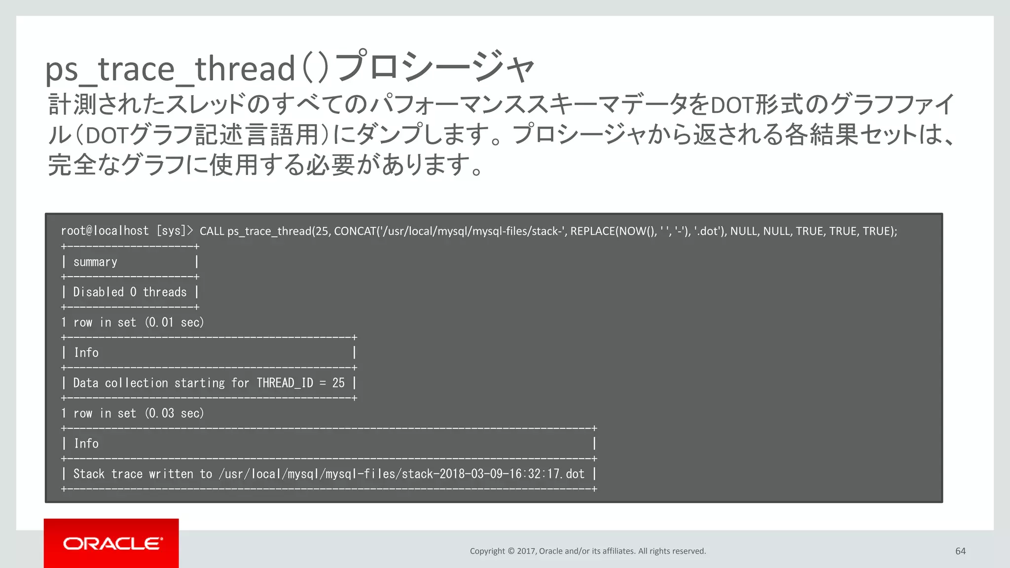 Copyright © 2017, Oracle and/or its affiliates. All rights reserved. 64
ps_trace_thread（）プロシージャ
root@localhost [sys]> CALL ps_trace_thread(25, CONCAT('/usr/local/mysql/mysql-files/stack-', REPLACE(NOW(), ' ', '-'), '.dot'), NULL, NULL, TRUE, TRUE, TRUE);
+--------------------+
| summary |
+--------------------+
| Disabled 0 threads |
+--------------------+
1 row in set (0.01 sec)
+---------------------------------------------+
| Info |
+---------------------------------------------+
| Data collection starting for THREAD_ID = 25 |
+---------------------------------------------+
1 row in set (0.03 sec)
+-----------------------------------------------------------------------------------+
| Info |
+-----------------------------------------------------------------------------------+
| Stack trace written to /usr/local/mysql/mysql-files/stack-2018-03-09-16:32:17.dot |
+-----------------------------------------------------------------------------------+
計測されたスレッドのすべてのパフォーマンススキーマデータをDOT形式のグラフファイ
ル（DOTグラフ記述言語用）にダンプします。 プロシージャから返される各結果セットは、
完全なグラフに使用する必要があります。
 