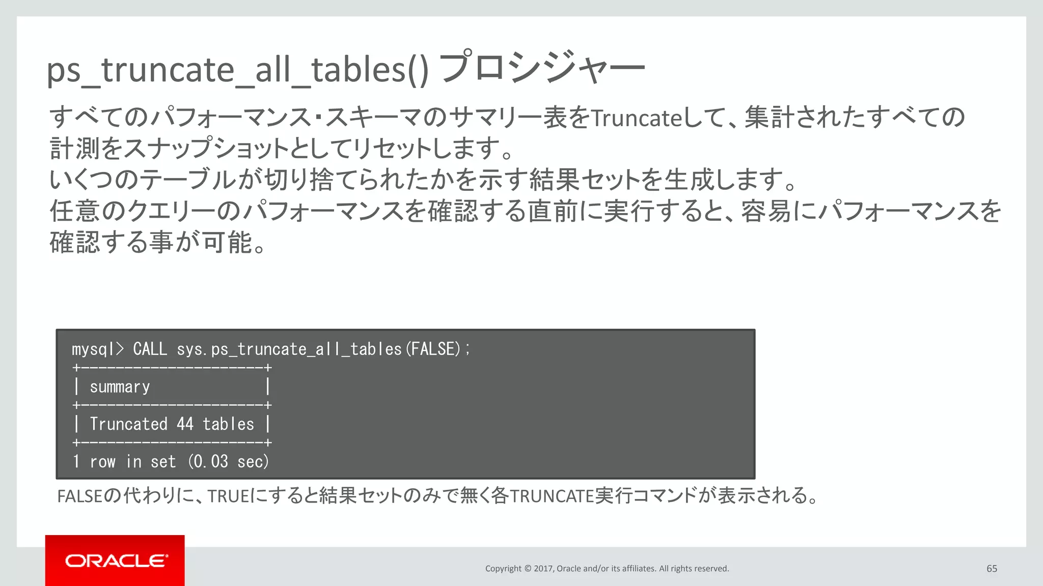 Copyright © 2017, Oracle and/or its affiliates. All rights reserved. 65
ps_truncate_all_tables() プロシジャー
すべてのパフォーマンス・スキーマのサマリー表をTruncateして、集計されたすべての
計測をスナップショットとしてリセットします。
いくつのテーブルが切り捨てられたかを示す結果セットを生成します。
任意のクエリーのパフォーマンスを確認する直前に実行すると、容易にパフォーマンスを
確認する事が可能。
mysql> CALL sys.ps_truncate_all_tables(FALSE);
+---------------------+
| summary |
+---------------------+
| Truncated 44 tables |
+---------------------+
1 row in set (0.03 sec)
FALSEの代わりに、TRUEにすると結果セットのみで無く各TRUNCATE実行コマンドが表示される。
 