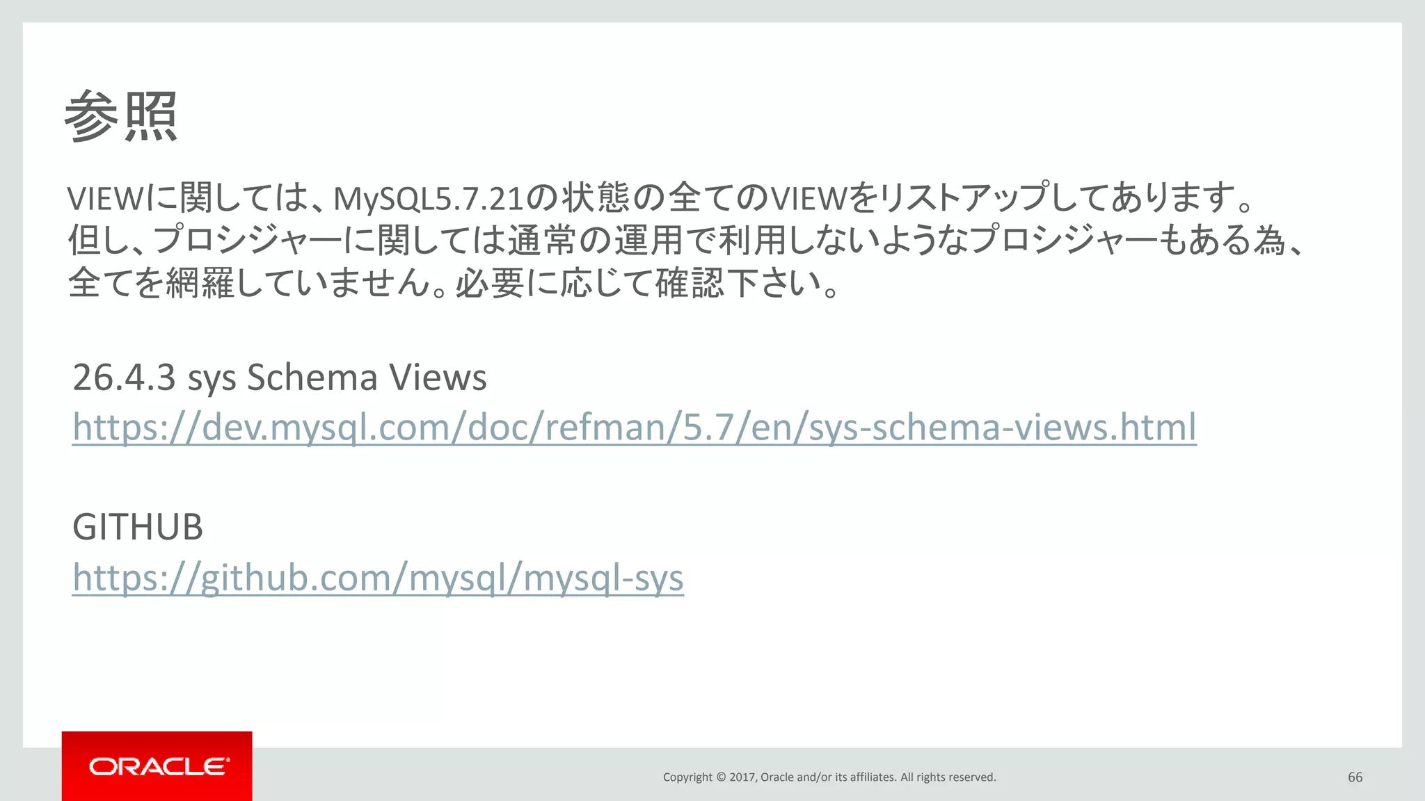 Copyright © 2017, Oracle and/or its affiliates. All rights reserved. 66
参照
26.4.3 sys Schema Views
https://dev.mysql.com/doc/refman/5.7/en/sys-schema-views.html
GITHUB
https://github.com/mysql/mysql-sys
VIEWに関しては、MySQL5.7.21の状態の全てのVIEWをリストアップしてあります。
但し、プロシジャーに関しては通常の運用で利用しないようなプロシジャーもある為、
全てを網羅していません。必要に応じて確認下さい。
 