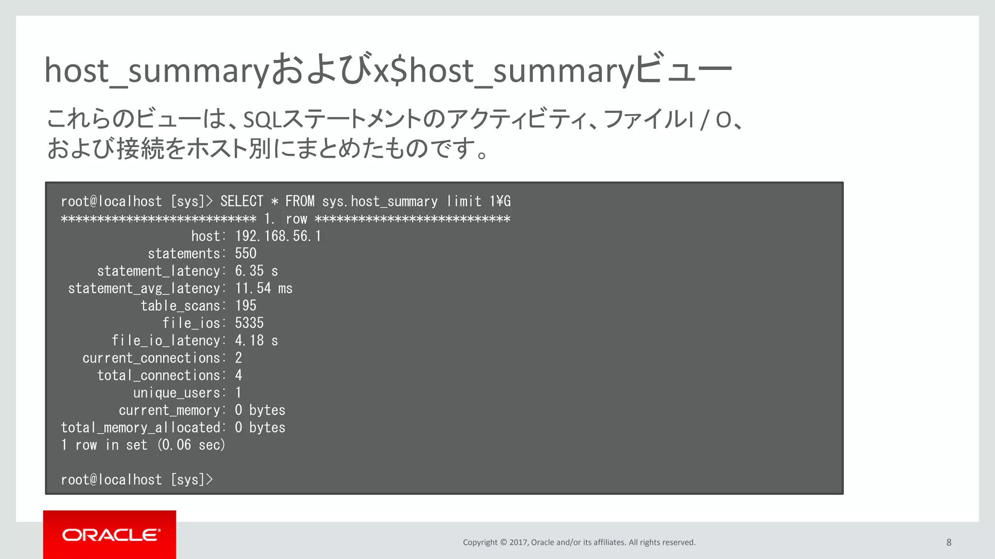 Copyright © 2017, Oracle and/or its affiliates. All rights reserved. 8
host_summaryおよびx$host_summaryビュー
これらのビューは、SQLステートメントのアクティビティ、ファイルI / O、
および接続をホスト別にまとめたものです。
root@localhost [sys]> SELECT * FROM sys.host_summary limit 1¥G
*************************** 1. row ***************************
host: 192.168.56.1
statements: 550
statement_latency: 6.35 s
statement_avg_latency: 11.54 ms
table_scans: 195
file_ios: 5335
file_io_latency: 4.18 s
current_connections: 2
total_connections: 4
unique_users: 1
current_memory: 0 bytes
total_memory_allocated: 0 bytes
1 row in set (0.06 sec)
root@localhost [sys]>
 