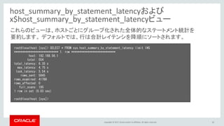Copyright © 2017, Oracle and/or its affiliates. All rights reserved. 12
host_summary_by_statement_latencyおよび
x$host_summary_by_statement_latencyビュー
root@localhost [sys]> SELECT * FROM sys.host_summary_by_statement_latency limit 1¥G
*************************** 1. row ***************************
host: 192.168.56.1
total: 554
total_latency: 6.35 s
max_latency: 4.75 s
lock_latency: 5.54 s
rows_sent: 5845
rows_examined: 41788
rows_affected: 0
full_scans: 195
1 row in set (0.03 sec)
root@localhost [sys]>
これらのビューは、ホストごとにグループ化された全体的なステートメント統計を
要約します。 デフォルトでは、行は合計レイテンシを降順にソートされます。
 