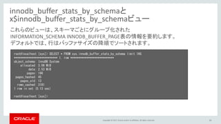 Copyright © 2017, Oracle and/or its affiliates. All rights reserved. 14
innodb_buffer_stats_by_schemaと
x$innodb_buffer_stats_by_schemaビュー
root@localhost [sys]> SELECT * FROM sys.innodb_buffer_stats_by_schema limit 1¥G
*************************** 1. row ***************************
object_schema: InnoDB System
allocated: 3.06 MiB
data: 2.53 MiB
pages: 196
pages_hashed: 45
pages_old: 13
rows_cached: 3181
1 row in set (0.13 sec)
root@localhost [sys]>
これらのビューは、スキーマごとにグループ化された
INFORMATION_SCHEMA INNODB_BUFFER_PAGE表の情報を要約します。
デフォルトでは、行はバッファサイズの降順でソートされます。
 