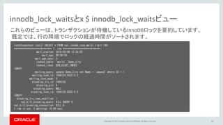 Copyright © 2017, Oracle and/or its affiliates. All rights reserved. 16
innodb_lock_waitsとx $ innodb_lock_waitsビュー
root@localhost [sys]> SELECT * FROM sys.innodb_lock_waits limit 1¥G
*************************** 1. row ***************************
wait_started: 2018-03-09 13:30:03
wait_age: 00:00:03
wait_age_secs: 3
locked_table: `world`.`Demo_City`
locked_index: GEN_CLUST_INDEX
<SNIP>
waiting_query: update Demo_City set Name = 'Japan2' where ID = 1
waiting_lock_id: 1504133:5522:5:2
waiting_lock_mode: X
blocking_trx_id: 1504132
blocking_pid: 9
blocking_query: NULL
blocking_lock_id: 1504132:5522:5:2
<SNIP>
blocking_trx_rows_modified: 1
sql_kill_blocking_query: KILL QUERY 9
sql_kill_blocking_connection: KILL 9
1 row in set, 3 warnings (0.00 sec)
これらのビューは、トランザクションが待機しているInnoDBロックを要約しています。
既定では、行の降順でロックの経過時間がソートされます。
 