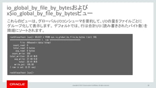Copyright © 2017, Oracle and/or its affiliates. All rights reserved. 18
io_global_by_file_by_bytesおよび
x$io_global_by_file_by_bytesビュー
root@localhost [sys]> SELECT * FROM sys.io_global_by_file_by_bytes limit 1¥G
*************************** 1. row ***************************
file: @@basedir/data/ibtmp1
count_read: 0
total_read: 0 bytes
avg_read: 0 bytes
count_write: 550
total_written: 20.41 MiB
avg_write: 37.99 KiB
total: 20.41 MiB
write_pct: 100.00
1 row in set (0.01 sec)
root@localhost [sys]>
これらのビューは、グローバルI/Oコンシューマを要約して、I/Oの量をファイルごとに
グループ化して表示します。 デフォルトでは、行は合計I/O（読み書きされたバイト数）を
降順にソートされます。
 