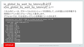 Copyright © 2017, Oracle and/or its affiliates. All rights reserved. 21
io_global_by_wait_by_latencyおよび
x$io_global_by_wait_by_latencyビュー
root@localhost [sys]> SELECT * FROM sys.io_global_by_wait_by_latency limit 1¥G
*************************** 1. row ***************************
event_name: innodb/innodb_data_file
total: 3697
total_latency: 5.39 s
avg_latency: 1.46 ms
max_latency: 93.00 ms
read_latency: 4.68 s
write_latency: 210.93 ms
misc_latency: 498.60 ms
count_read: 1193
total_read: 20.76 MiB
avg_read: 17.82 KiB
count_write: 572
total_written: 20.88 MiB
avg_written: 37.37 KiB
これらのビューは、グローバルI/Oコンシューマを要約して、I/Oの量とI/Oを待機する
時間をイベント別にグループ化して表示します。
デフォルトでは、行は合計レイテンシを降順にソートされます。
 