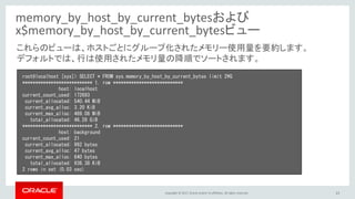 Copyright © 2017, Oracle and/or its affiliates. All rights reserved. 23
memory_by_host_by_current_bytesおよび
x$memory_by_host_by_current_bytesビュー
root@localhost [sys]> SELECT * FROM sys.memory_by_host_by_current_bytes limit 2¥G
*************************** 1. row ***************************
host: localhost
current_count_used: 172693
current_allocated: 540.44 MiB
current_avg_alloc: 3.20 KiB
current_max_alloc: 469.06 MiB
total_allocated: 46.28 GiB
*************************** 2. row ***************************
host: background
current_count_used: 21
current_allocated: 992 bytes
current_avg_alloc: 47 bytes
current_max_alloc: 640 bytes
total_allocated: 936.38 KiB
2 rows in set (0.03 sec)
これらのビューは、ホストごとにグループ化されたメモリー使用量を要約します。
デフォルトでは、行は使用されたメモリ量の降順でソートされます。
 