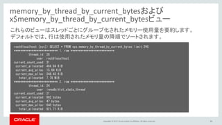 Copyright © 2017, Oracle and/or its affiliates. All rights reserved. 24
memory_by_thread_by_current_bytesおよび
x$memory_by_thread_by_current_bytesビュー
root@localhost [sys]> SELECT * FROM sys.memory_by_thread_by_current_bytes limit 2¥G
*************************** 1. row ***************************
thread_id: 28
user: root@localhost
current_count_used: 31
current_allocated: 484.84 KiB
current_avg_alloc: 15.64 KiB
current_max_alloc: 248.42 KiB
total_allocated: 7.79 MiB
*************************** 2. row ***************************
thread_id: 24
user: innodb/dict_stats_thread
current_count_used: 21
current_allocated: 992 bytes
current_avg_alloc: 47 bytes
current_max_alloc: 640 bytes
total_allocated: 921.71 KiB
これらのビューはスレッドごとにグループ化されたメモリー使用量を要約します。
デフォルトでは、行は使用されたメモリ量の降順でソートされます。
 