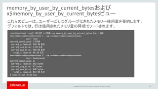 Copyright © 2017, Oracle and/or its affiliates. All rights reserved. 25
memory_by_user_by_current_bytesおよび
x$memory_by_user_by_current_bytesビュー
root@localhost [sys]> SELECT * FROM sys.memory_by_user_by_current_bytes limit 2¥G
*************************** 1. row ***************************
user: root
current_count_used: 172694
current_allocated: 540.44 MiB
current_avg_alloc: 3.20 KiB
current_max_alloc: 469.06 MiB
total_allocated: 46.29 GiB
*************************** 2. row ***************************
user: background
current_count_used: 21
current_allocated: 992 bytes
current_avg_alloc: 47 bytes
current_max_alloc: 640 bytes
total_allocated: 947.22 KiB
2 rows in set (0.02 sec)
これらのビューは、ユーザーごとにグループ化されたメモリー使用量を要約します。
デフォルトでは、行は使用されたメモリ量の降順でソートされます。
 