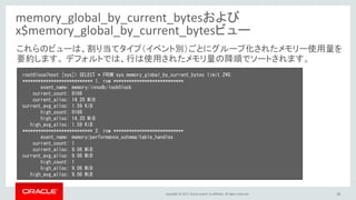 Copyright © 2017, Oracle and/or its affiliates. All rights reserved. 26
memory_global_by_current_bytesおよび
x$memory_global_by_current_bytesビュー
root@localhost [sys]> SELECT * FROM sys.memory_global_by_current_bytes limit 2¥G
*************************** 1. row ***************************
event_name: memory/innodb/lock0lock
current_count: 9166
current_alloc: 14.20 MiB
current_avg_alloc: 1.59 KiB
high_count: 9166
high_alloc: 14.20 MiB
high_avg_alloc: 1.59 KiB
*************************** 2. row ***************************
event_name: memory/performance_schema/table_handles
current_count: 1
current_alloc: 9.06 MiB
current_avg_alloc: 9.06 MiB
high_count: 1
high_alloc: 9.06 MiB
high_avg_alloc: 9.06 MiB
これらのビューは、割り当てタイプ（イベント別）ごとにグループ化されたメモリー使用量を
要約します。 デフォルトでは、行は使用されたメモリ量の降順でソートされます。
 